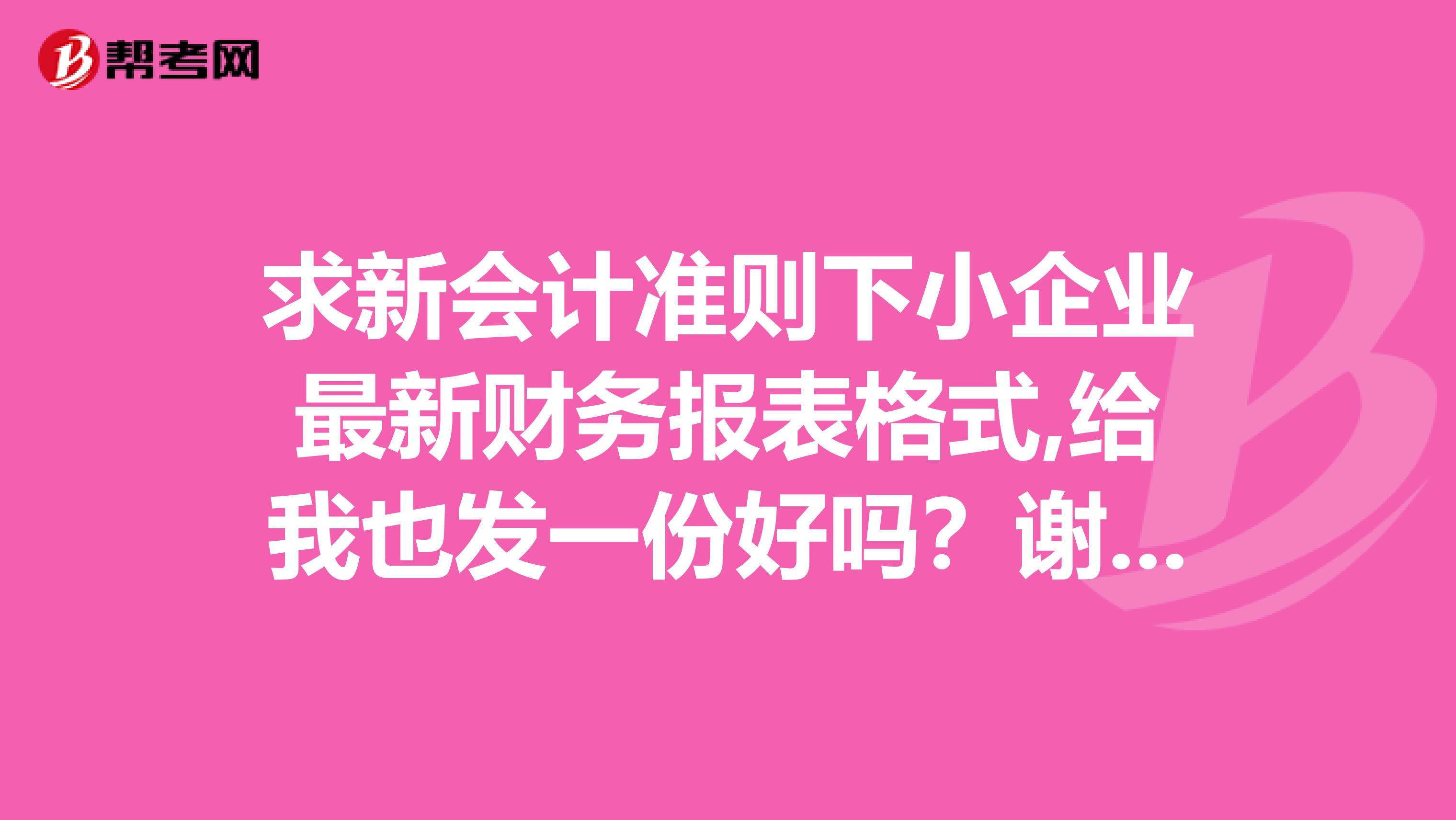 求新會計準則下小企業(yè)最新財務(wù)報表格式,給我也發(fā)一份好嗎？謝謝了1127560317qq.com