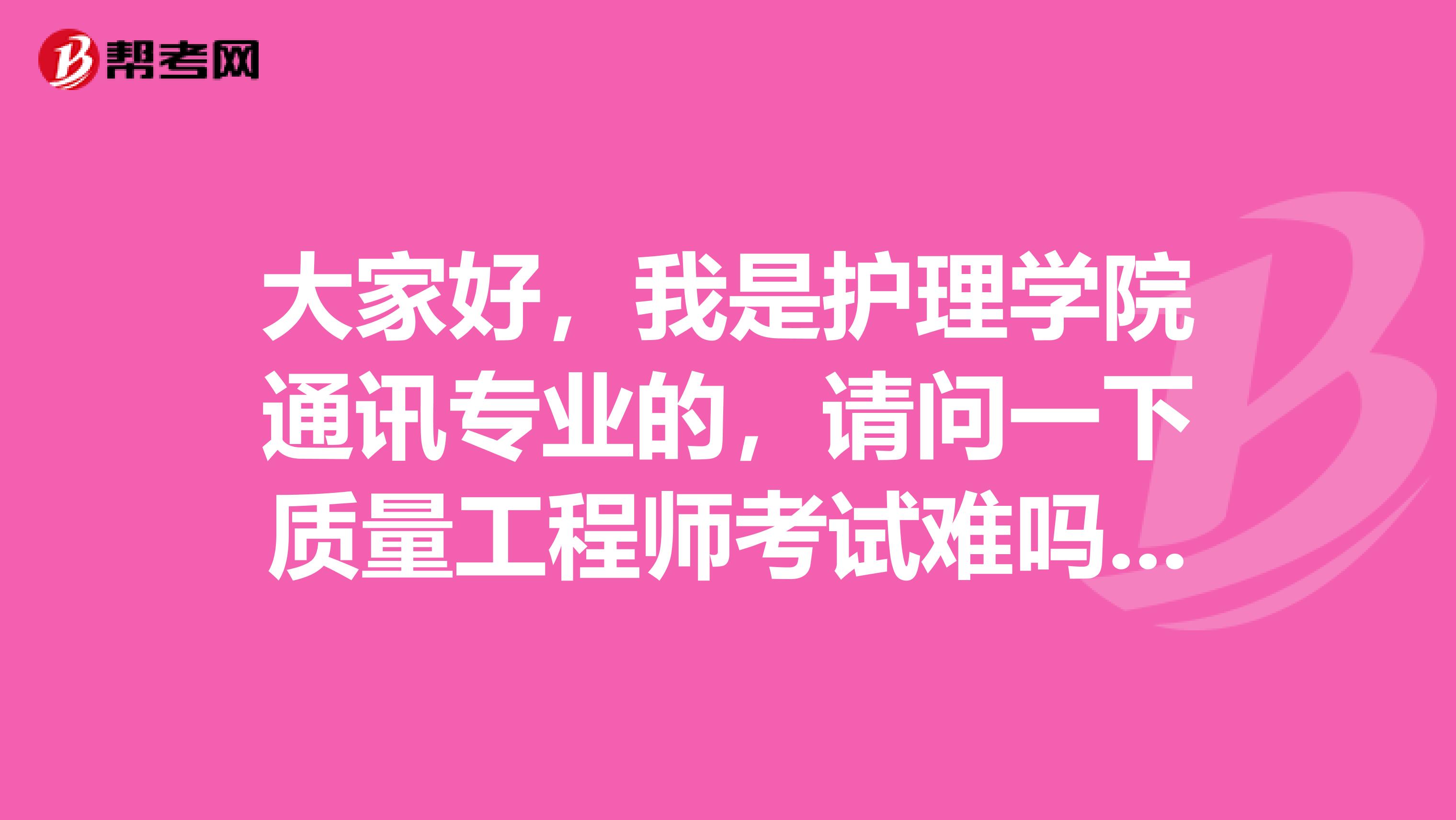 大家好,我是护理学院通讯专业的,请问一下质量工程师考试难吗?谢啦
