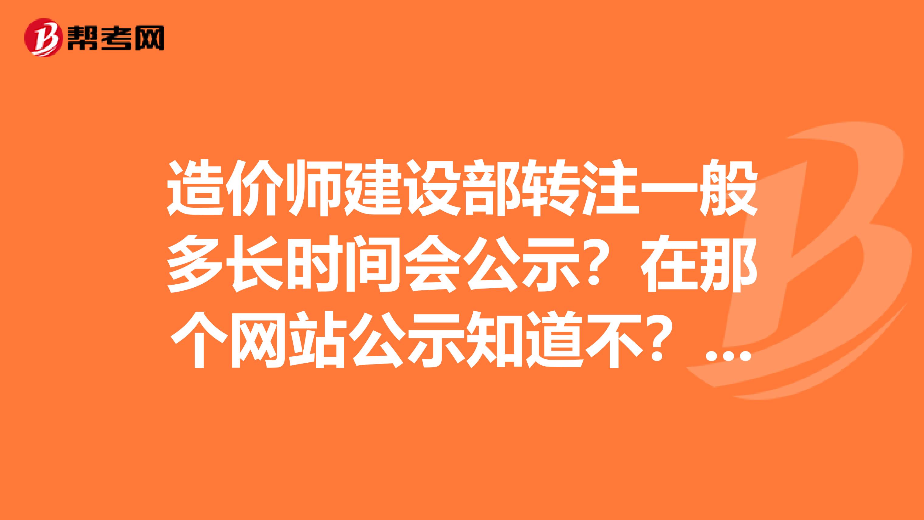 造价师建设部转注一般多长时间会公示？在那个网站公示知道不？求大侠告知