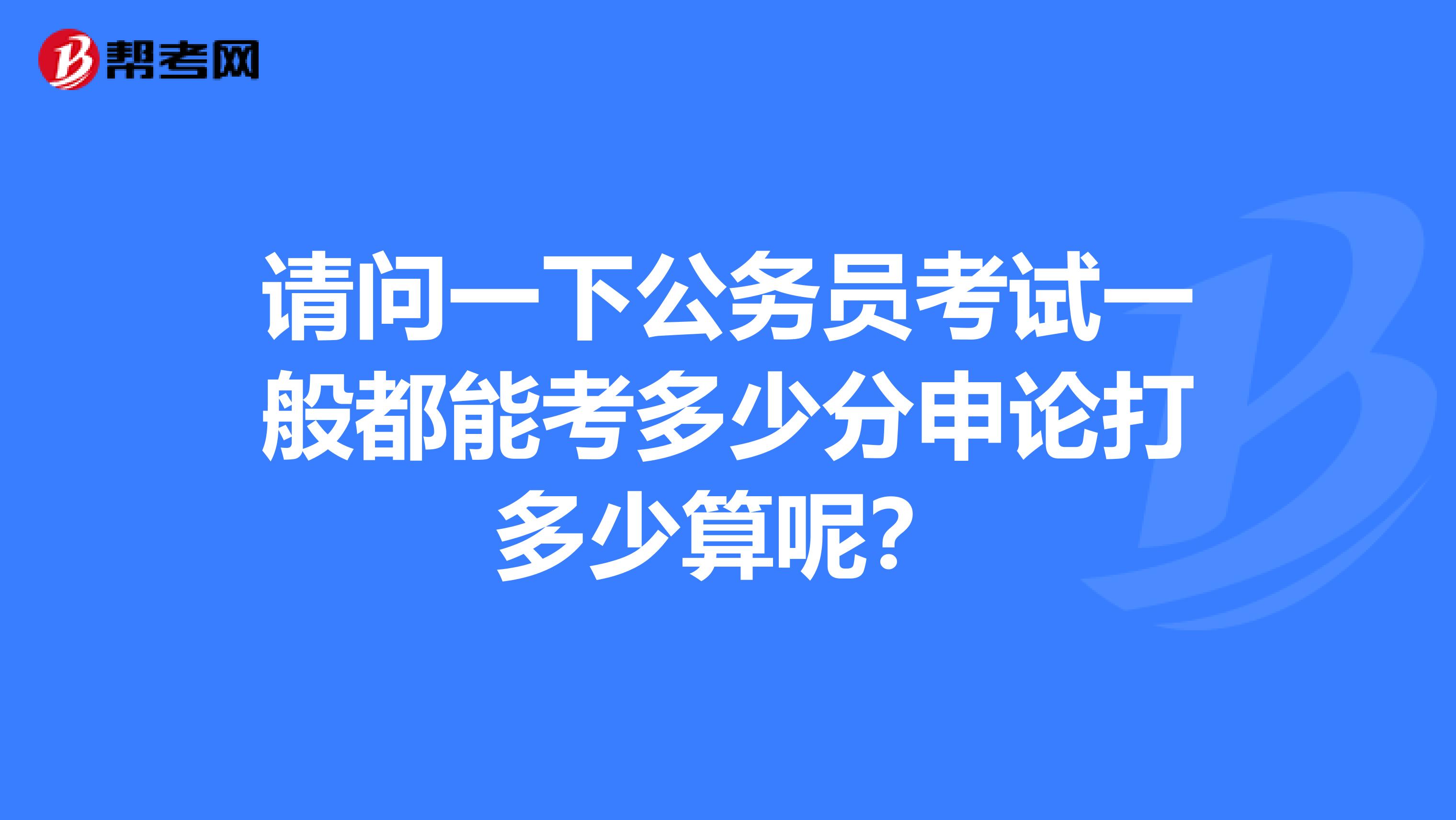 请问一下公务员考试一般都能考多少分申论打多少算呢？