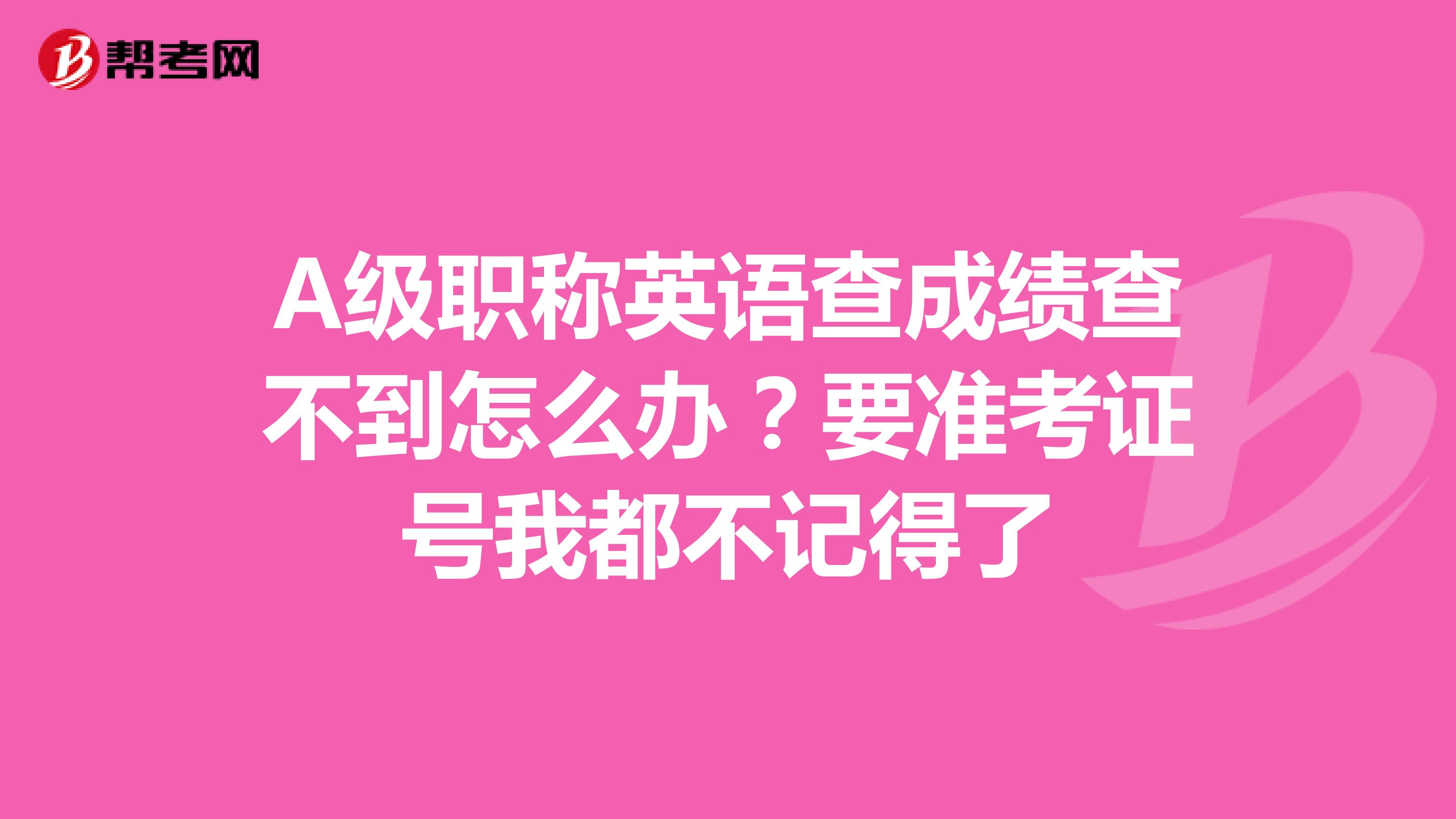 A级职称英语查成绩查不到怎么办?要准考证号我都不记得了