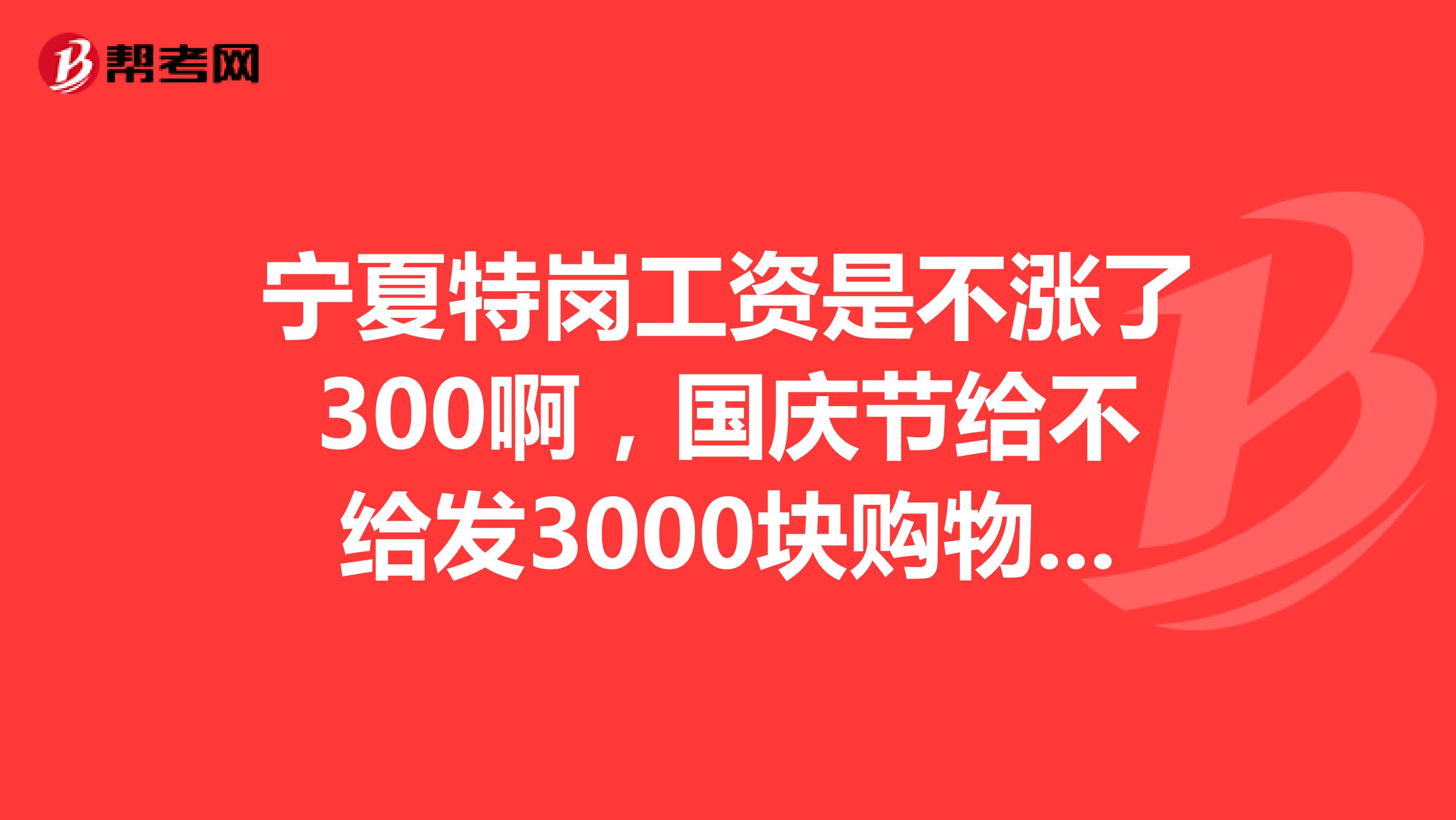 宁夏特岗工资是不涨了300啊,国庆节给不给发3000块购物卷啊?
