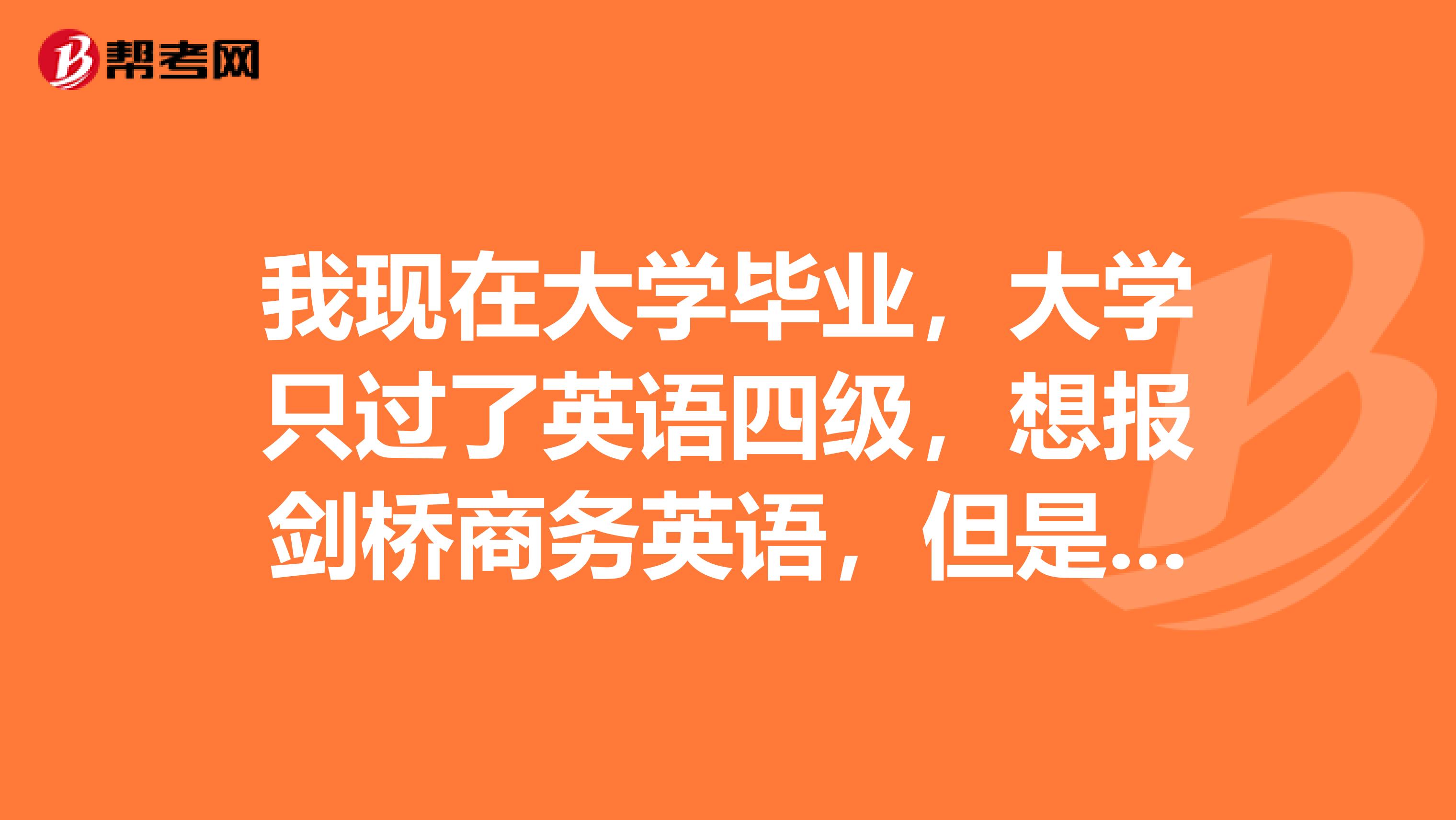 我现在大学毕业,大学只过了英语四级,想报剑桥商务英语,但是有初级中级和高级不知道报哪个呢?