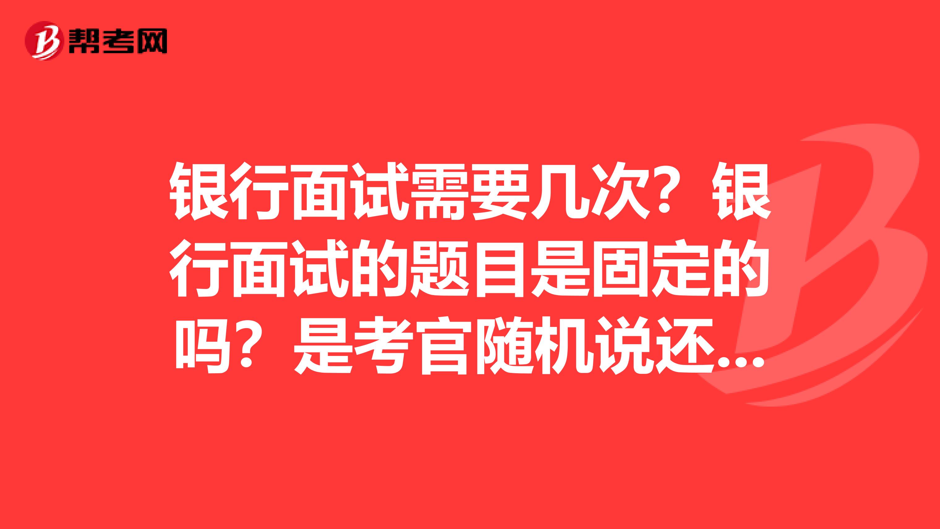 银行面试需要几次?银行面试的题目是固定的吗?是考官随机说还是有题库?