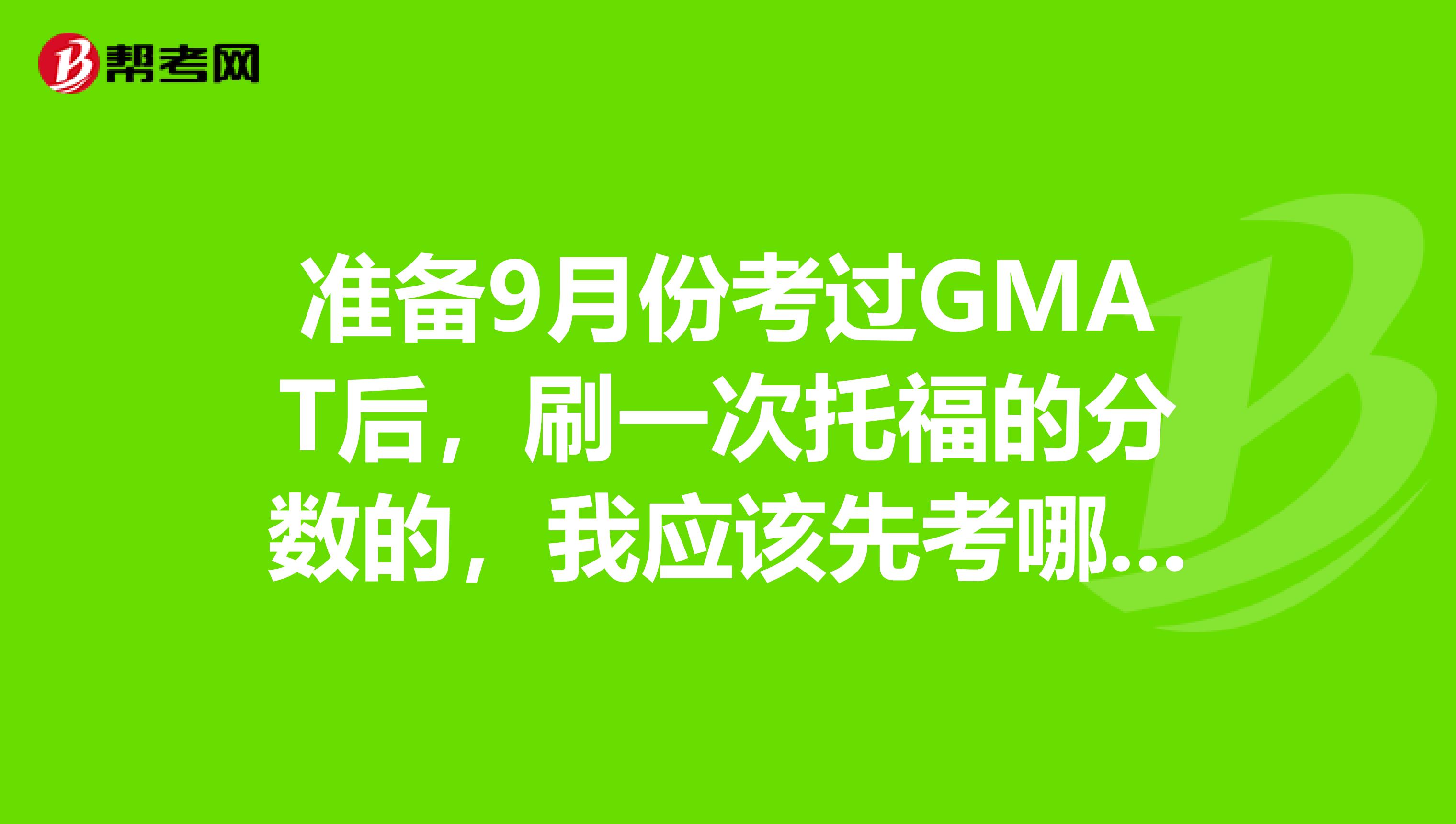 准备9月份考过GMAT后,刷一次托福的分数的,我应该先考哪个?