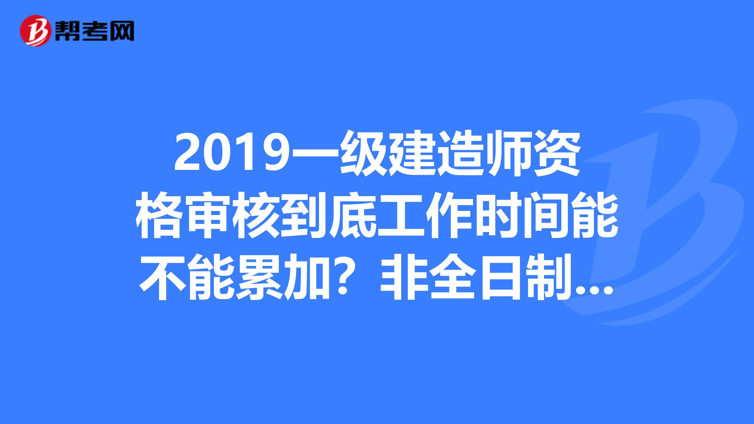 2019一级建造师资格审核到底工作时间能不能累加?非全日制学历能否报考?什么毕业学历?