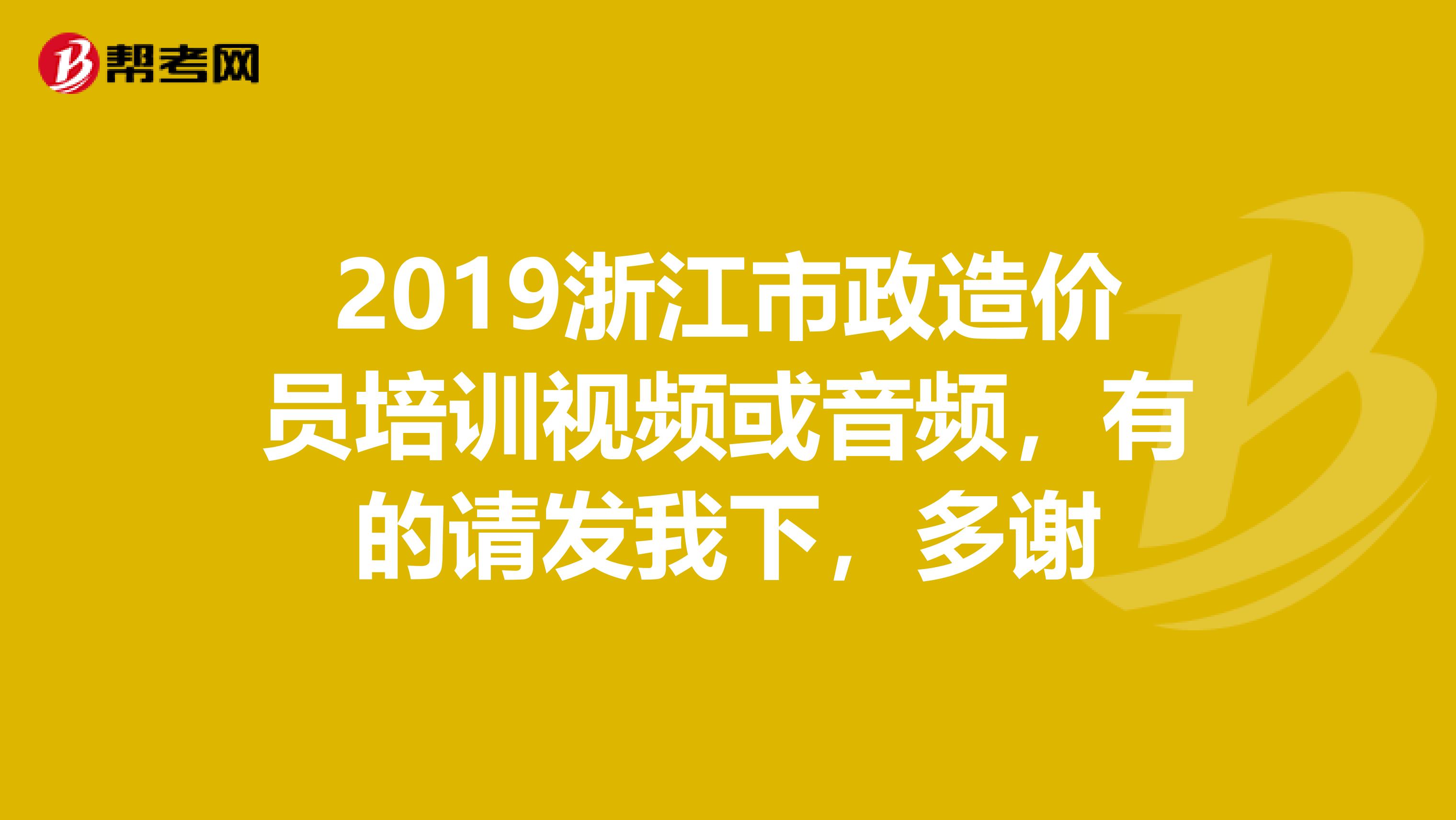 2019浙江市政造价员培训视频或音频,有的请发我下,多谢