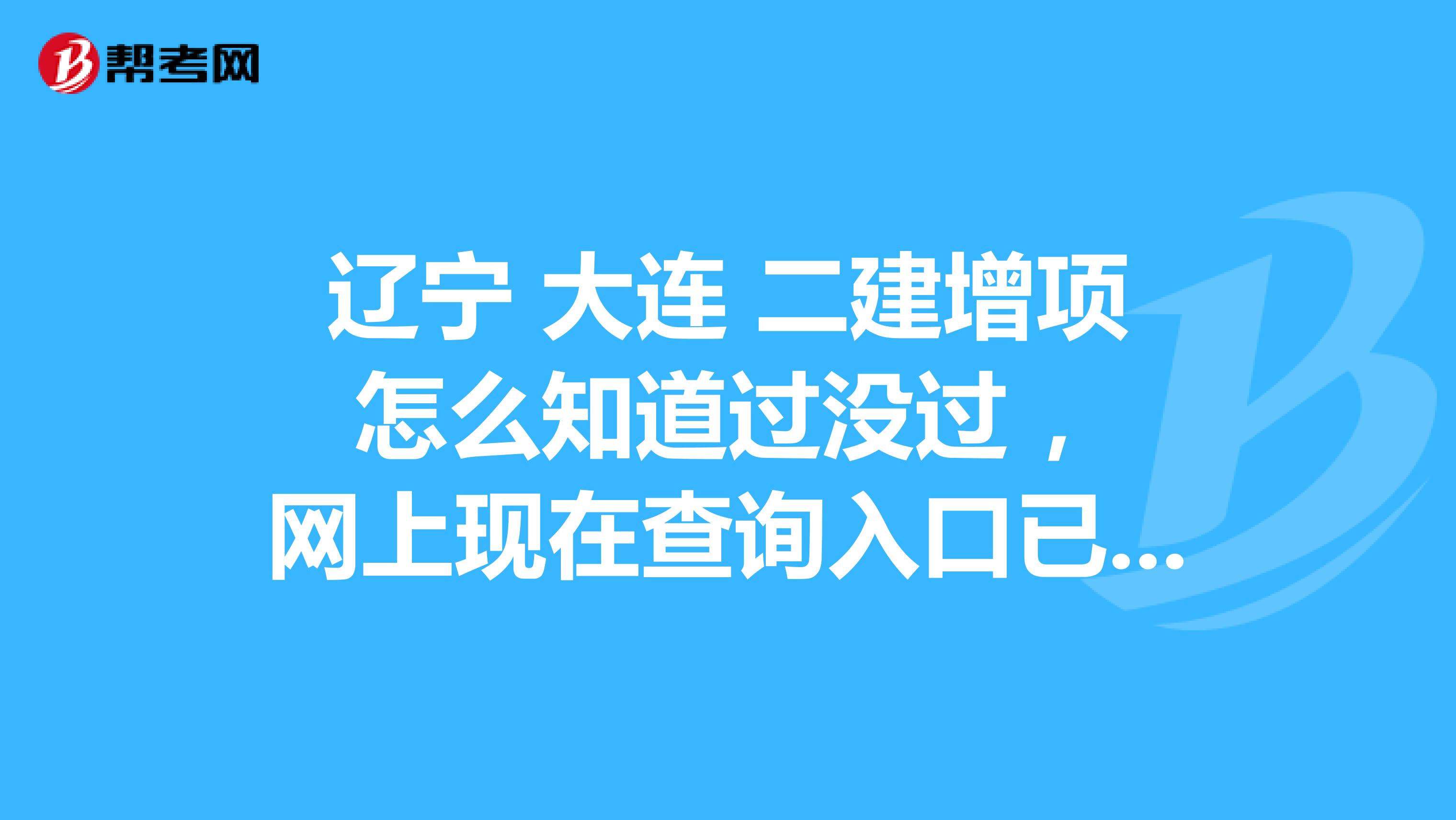 遼寧 大連 二建增項(xiàng) 怎么知道過沒過 ，網(wǎng)上現(xiàn)在查詢?nèi)肟谝呀?jīng)關(guān)閉，現(xiàn)在有什么方法能查到？在線等
