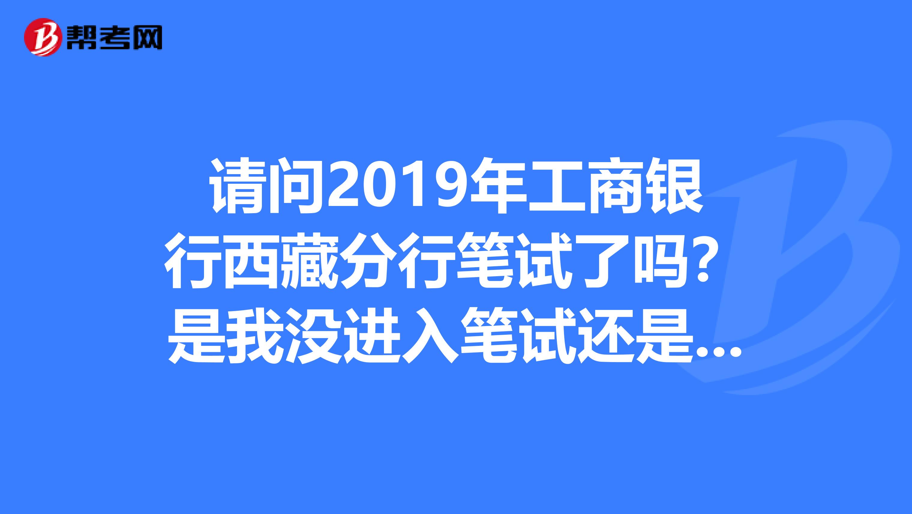 请问2019年工商银行西藏分行笔试了吗?是我没进入笔试还是还没有通知笔试?
