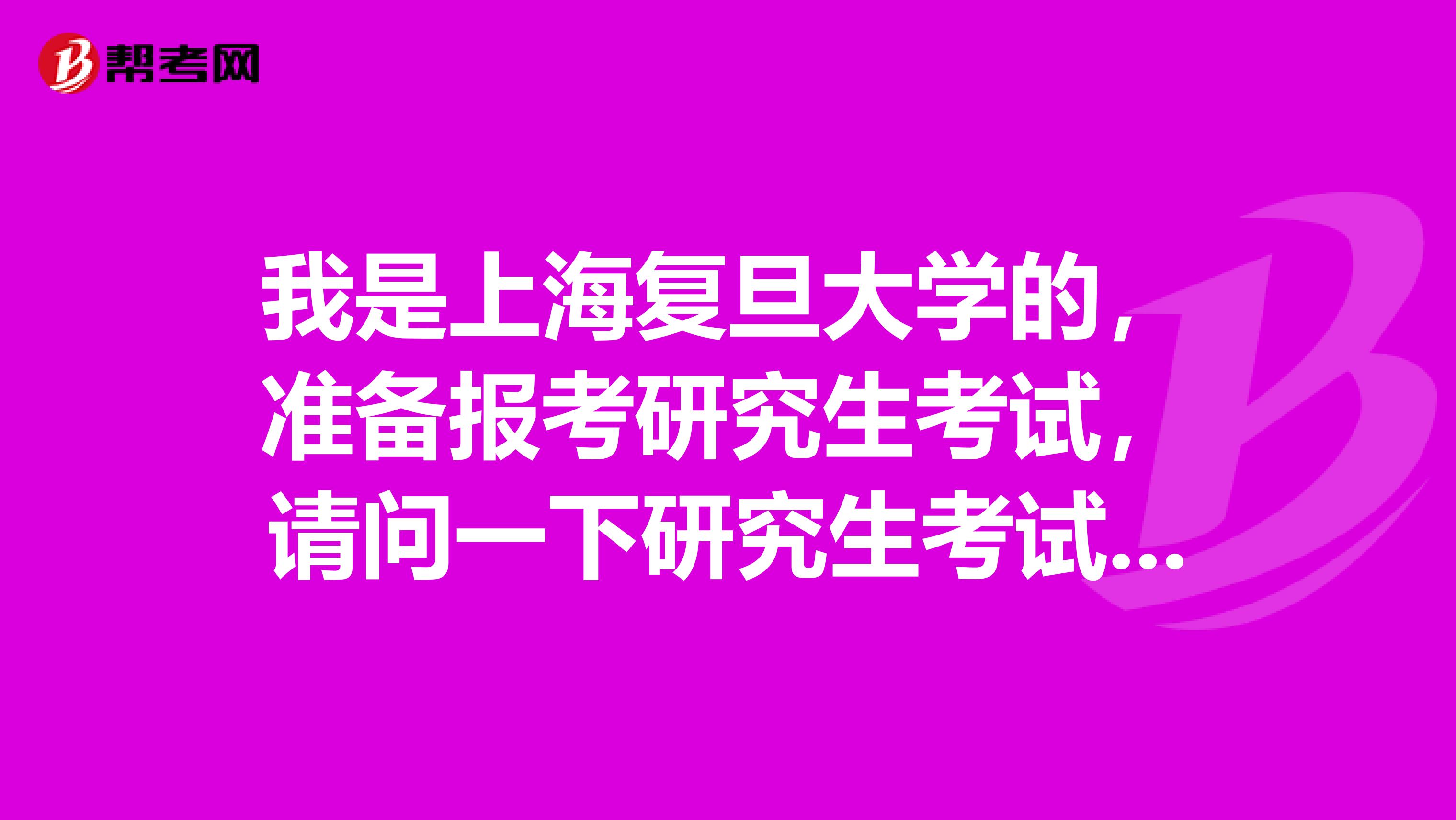 我是上海复旦大学的，准备报考研究生考试，请问一下研究生考试考哪些内容？
