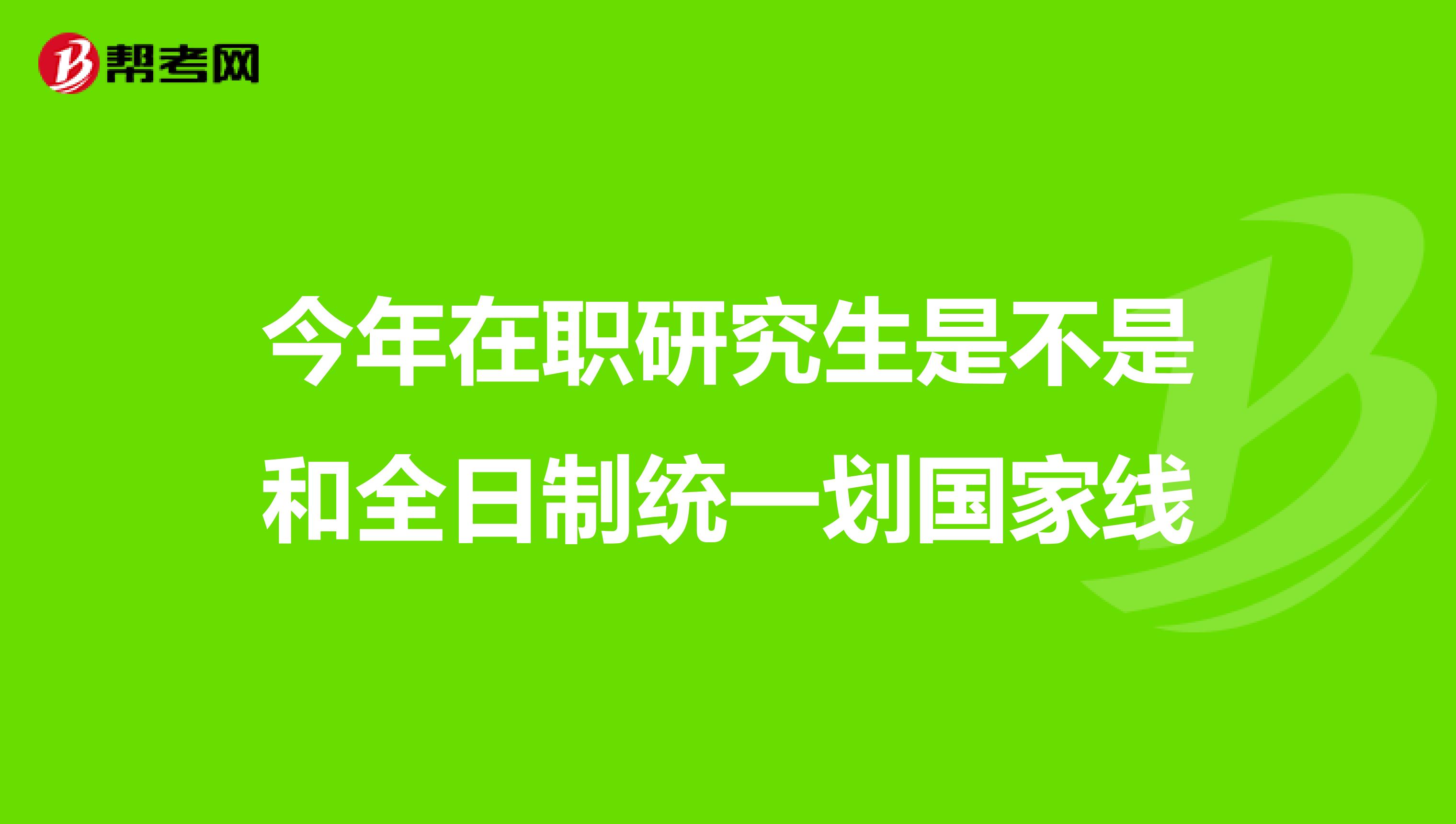 今年在职研究生是不是和全日制统一划国家线