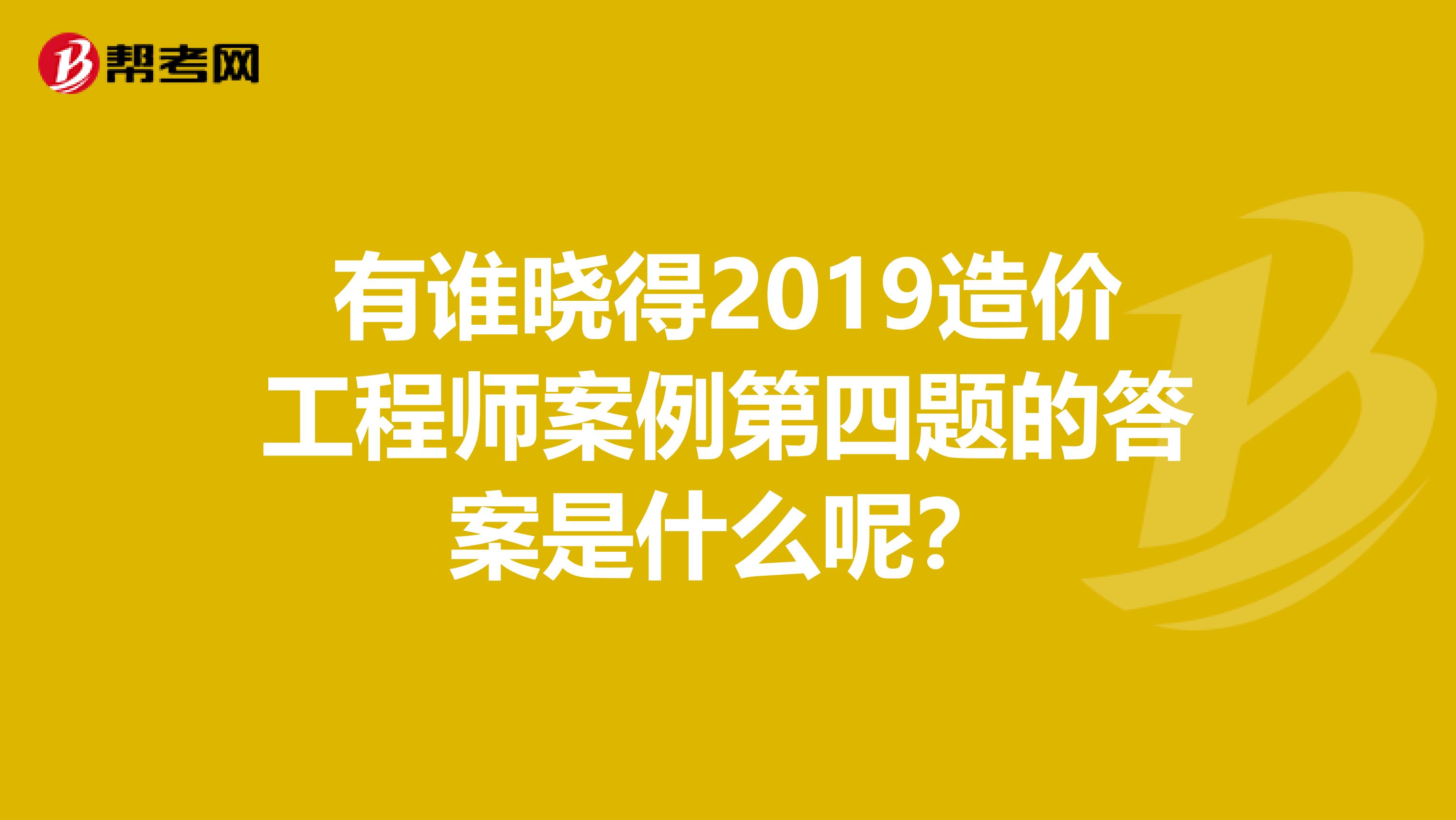 有谁晓得2019造价工程师案例第四题的答案是什么呢？