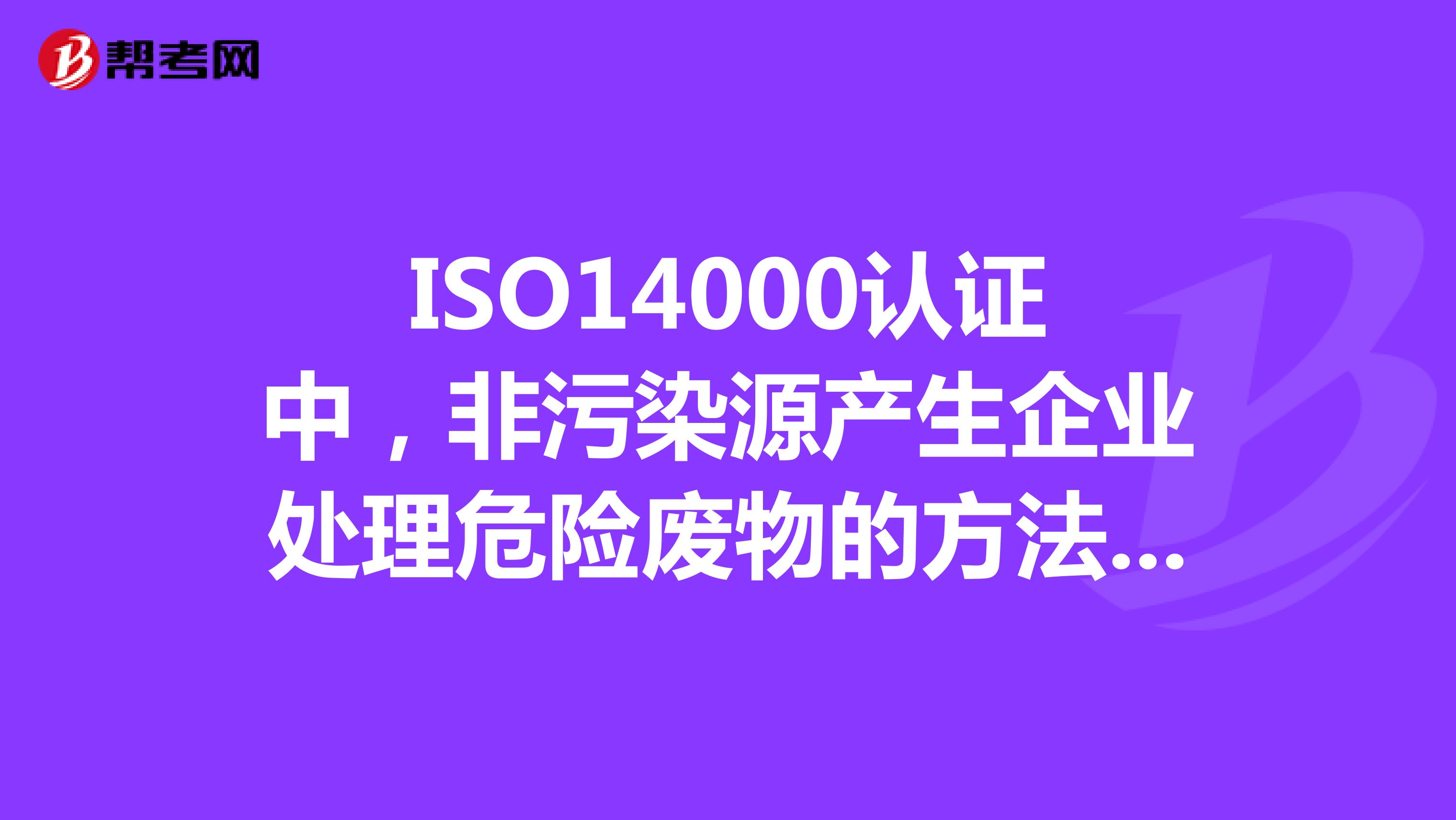 ISO14000认证中,非污染源产生企业处理危险废物的方法有哪些
