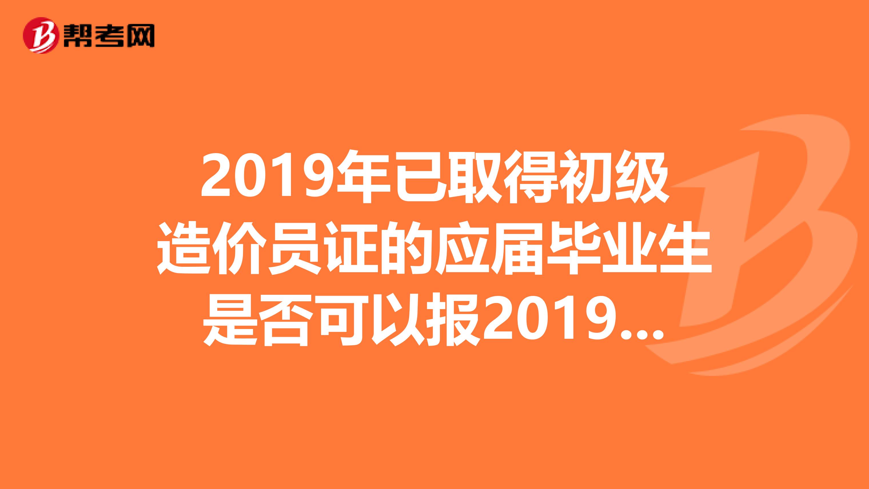 2019年已取得初级造价员证的应届毕业生是否可以报2019年的中级造价员考试