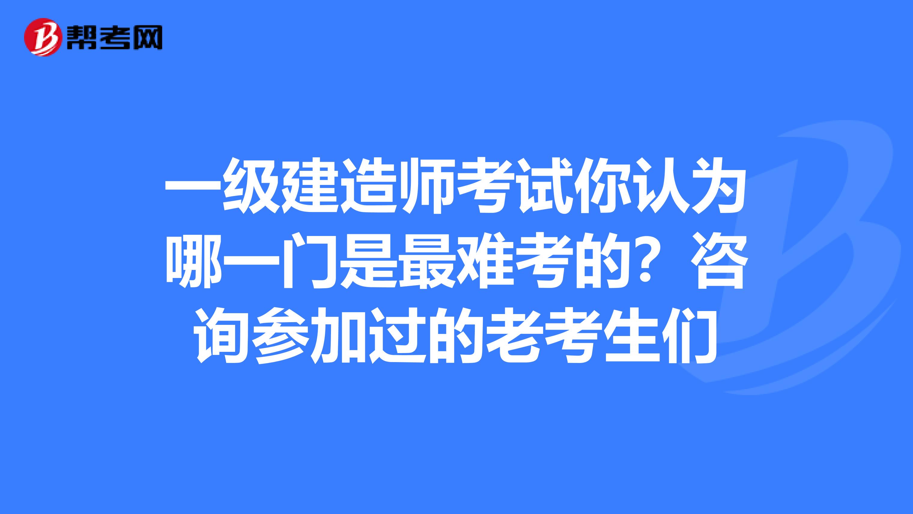 一级建造师考试你认为哪一门是最难考的？咨询参加过的老考生们