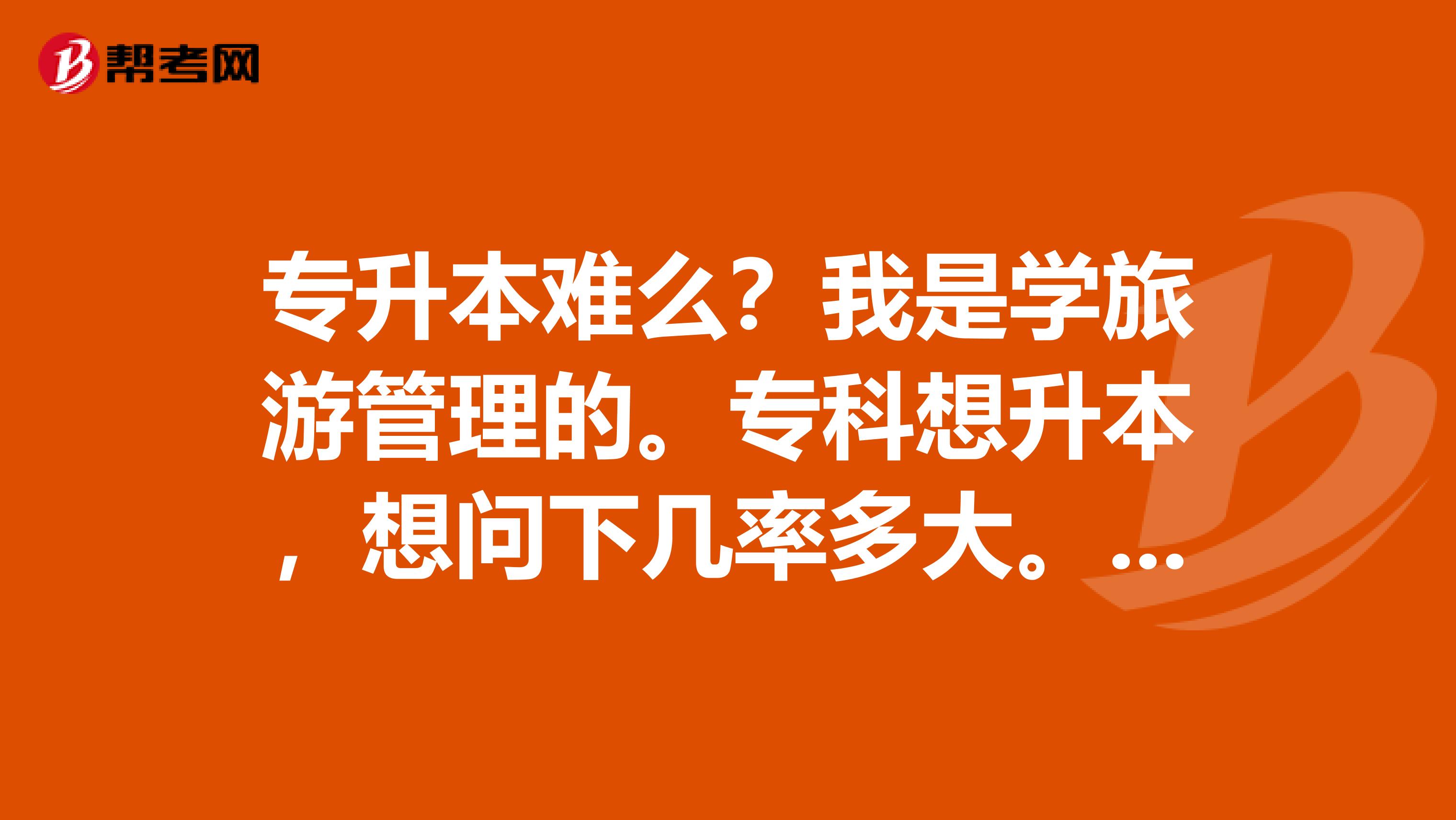 专升本难么?我是学旅游管理的。专科想升本,想问下几率多大。这个专业升本率大么?难不难阿?