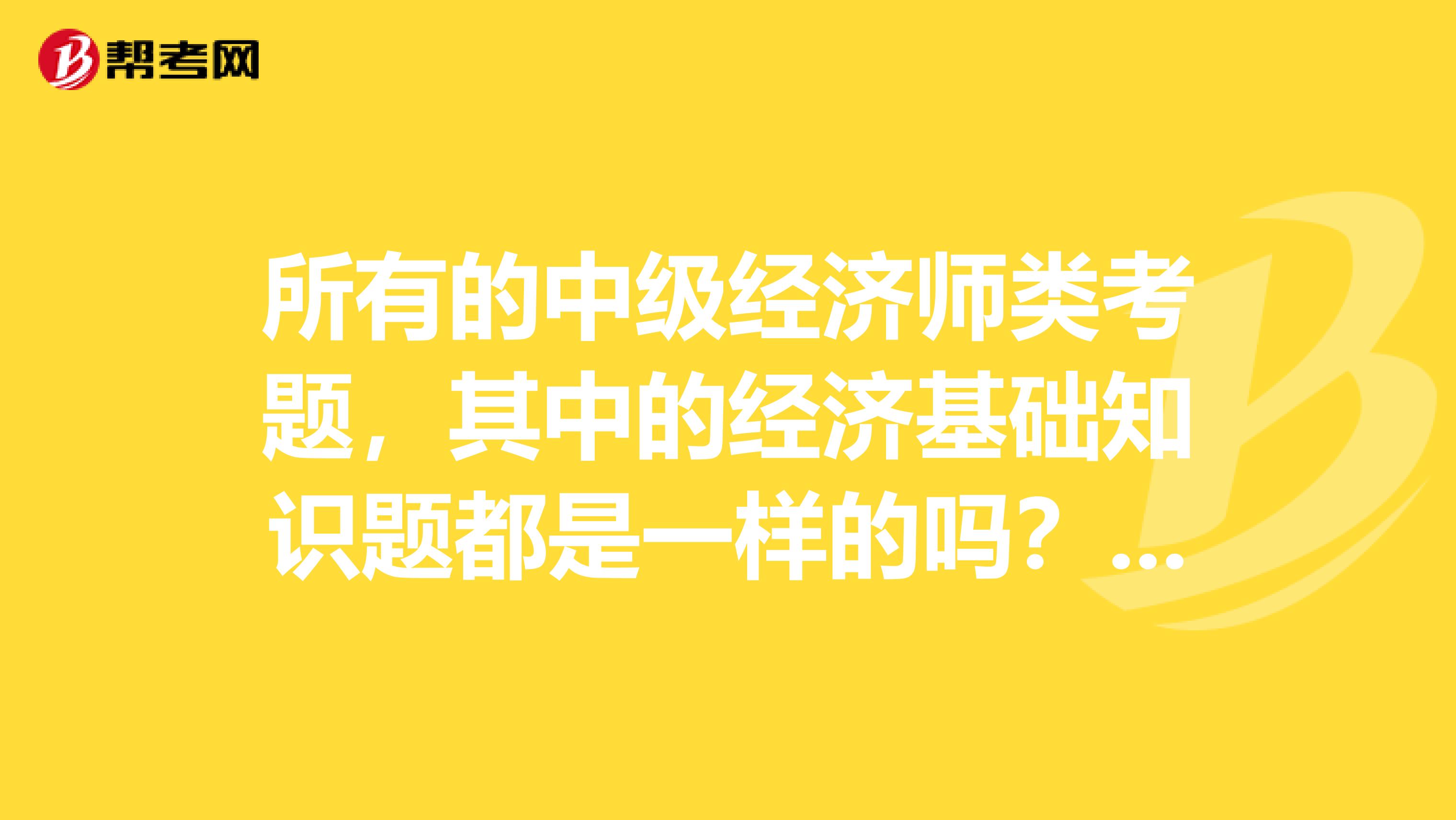 所有的中级经济师类考题,其中的经济基础知识题都是一样的吗?不管你报的是工商管理还是人力资源等?