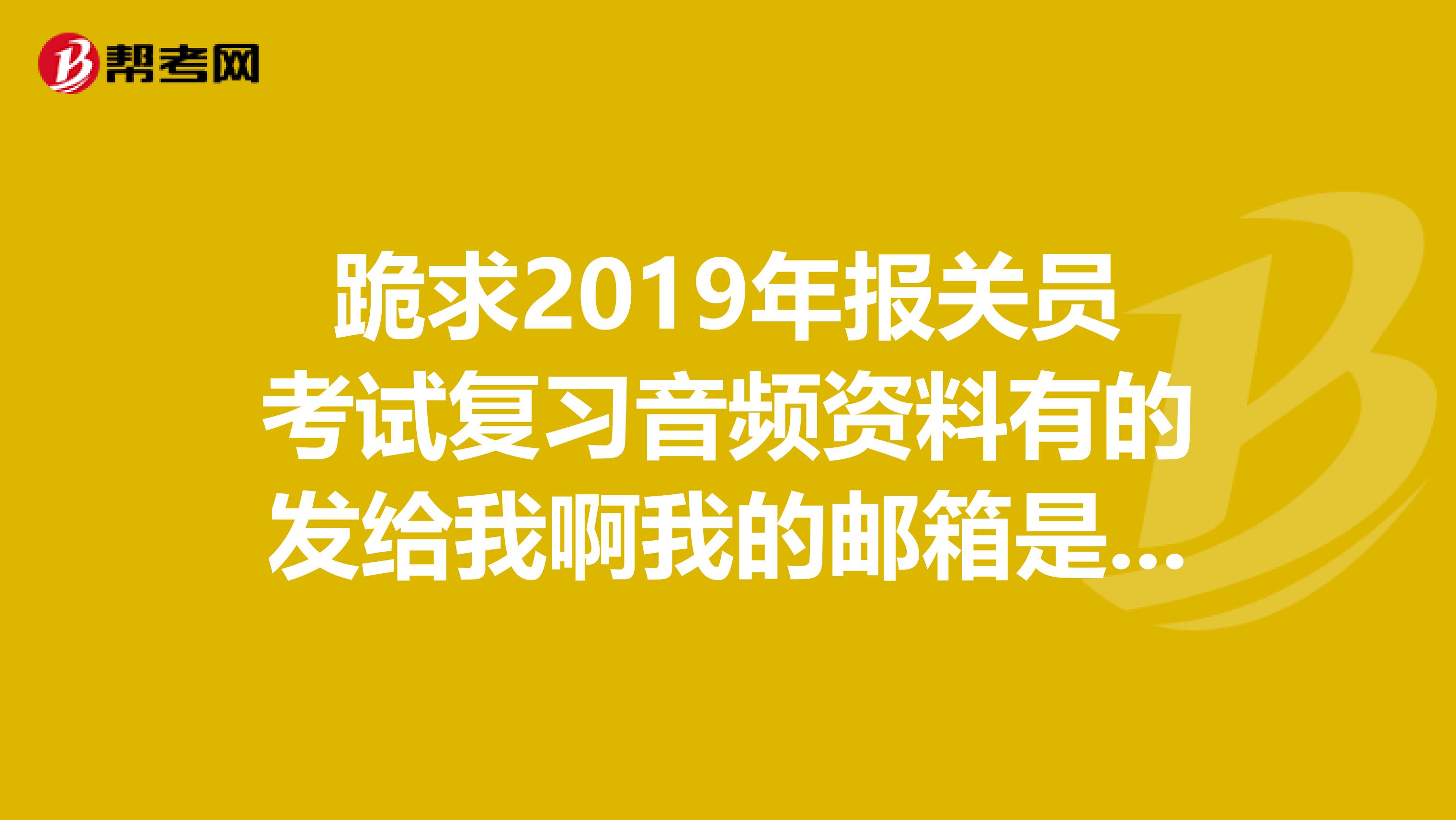 跪求2019年报关员考试复习音频资料有的发给我啊我的邮箱是38790986qq.com狂谢啦