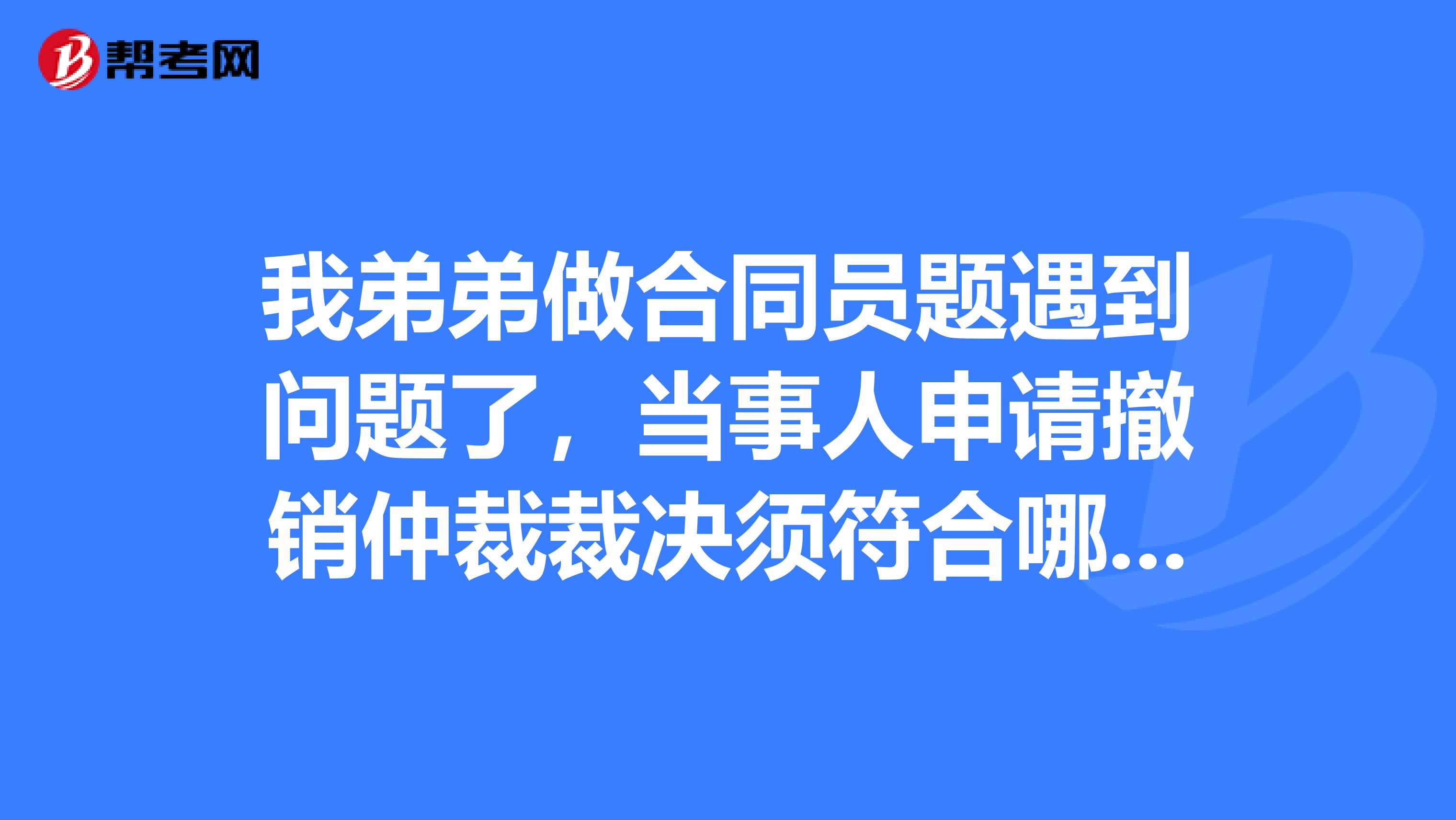 我弟弟做合同员题遇到问题了，当事人申请撤销仲裁裁决须符合哪些条件？