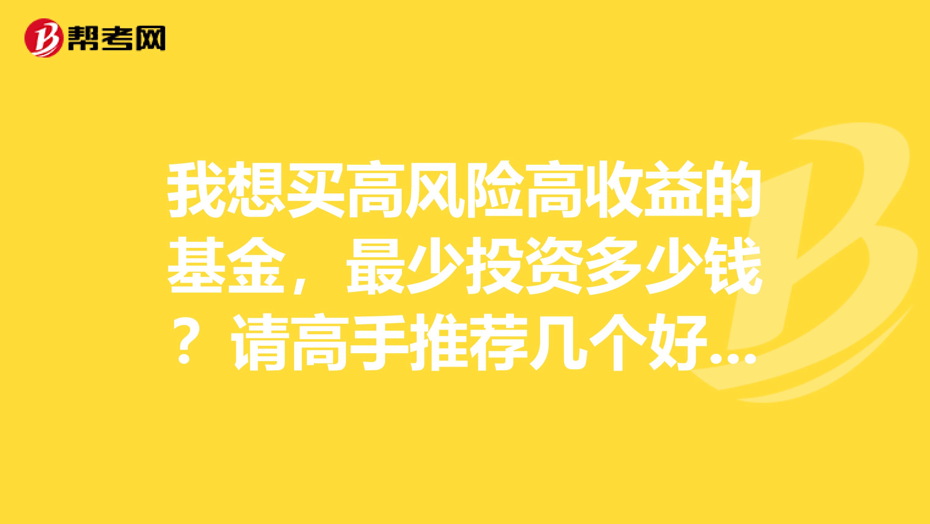 我想买高风险高收益的基金，最少投资多少钱？请高手推荐几个好的基金？