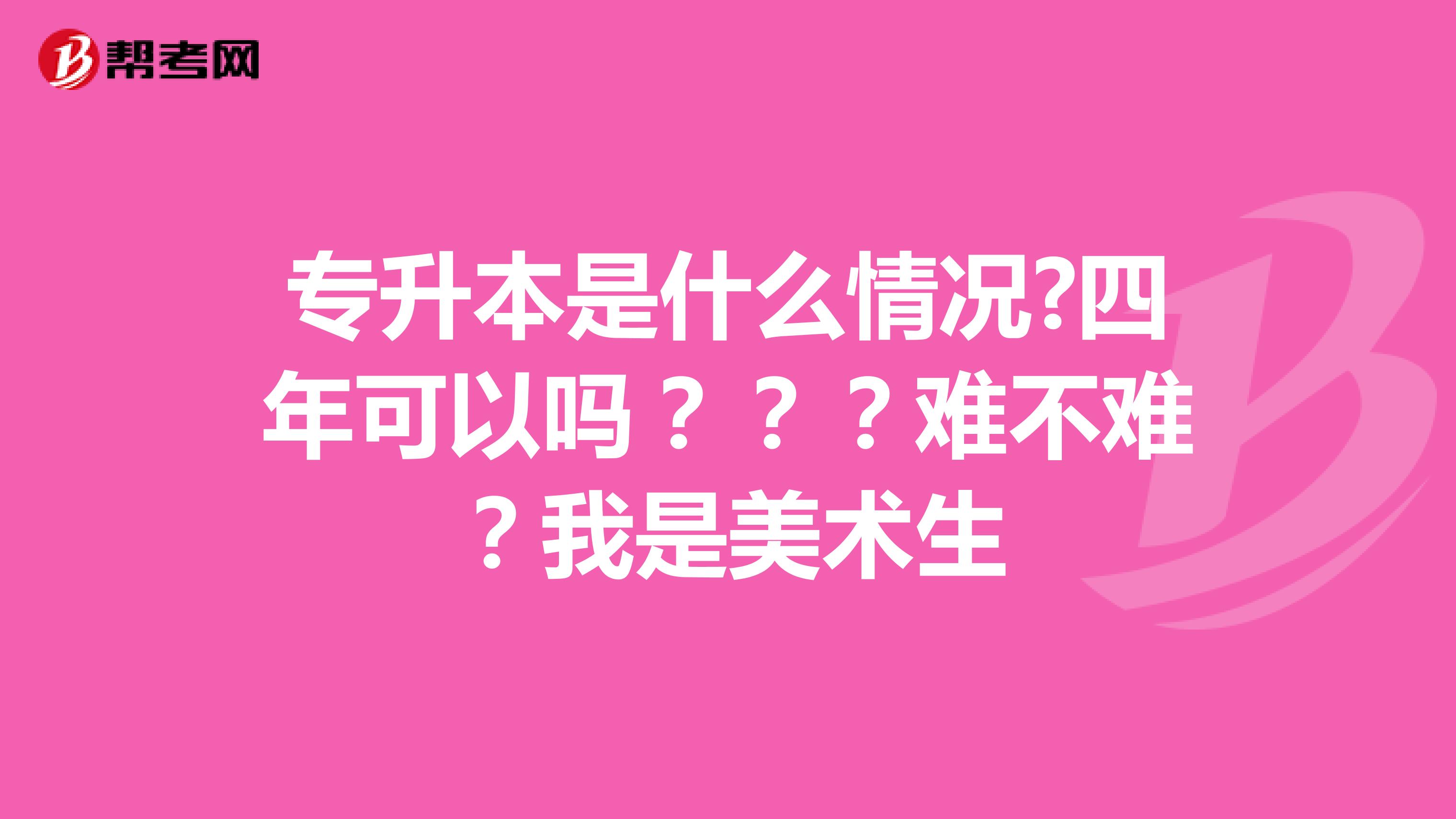 专升本是什么情况?四年可以吗？？？难不难？我是美术生