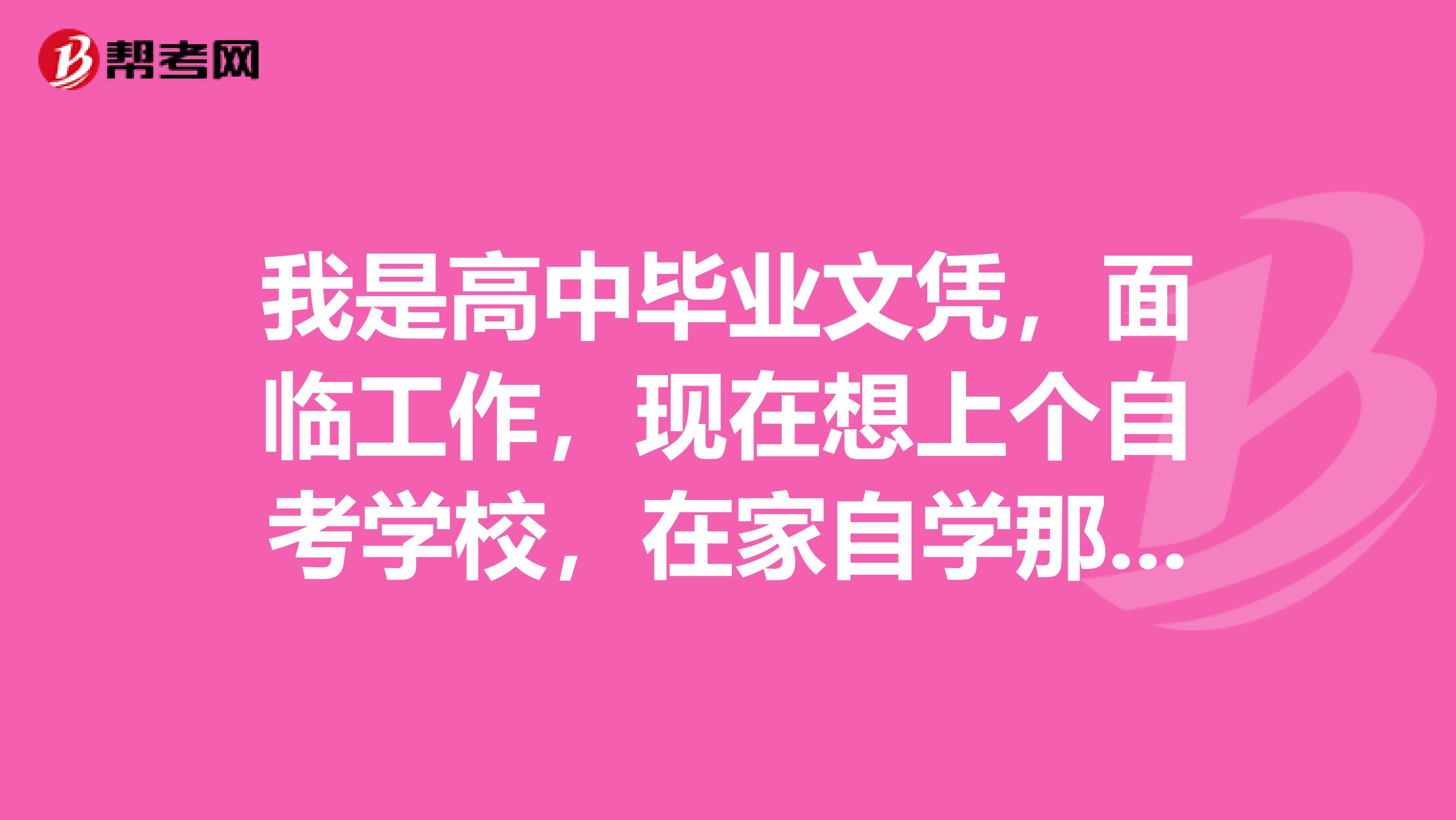 我是高中毕业文凭,面临工作,现在想上个自考学校,在家自学那种,不需要去学校上课,不知道有没有这样的