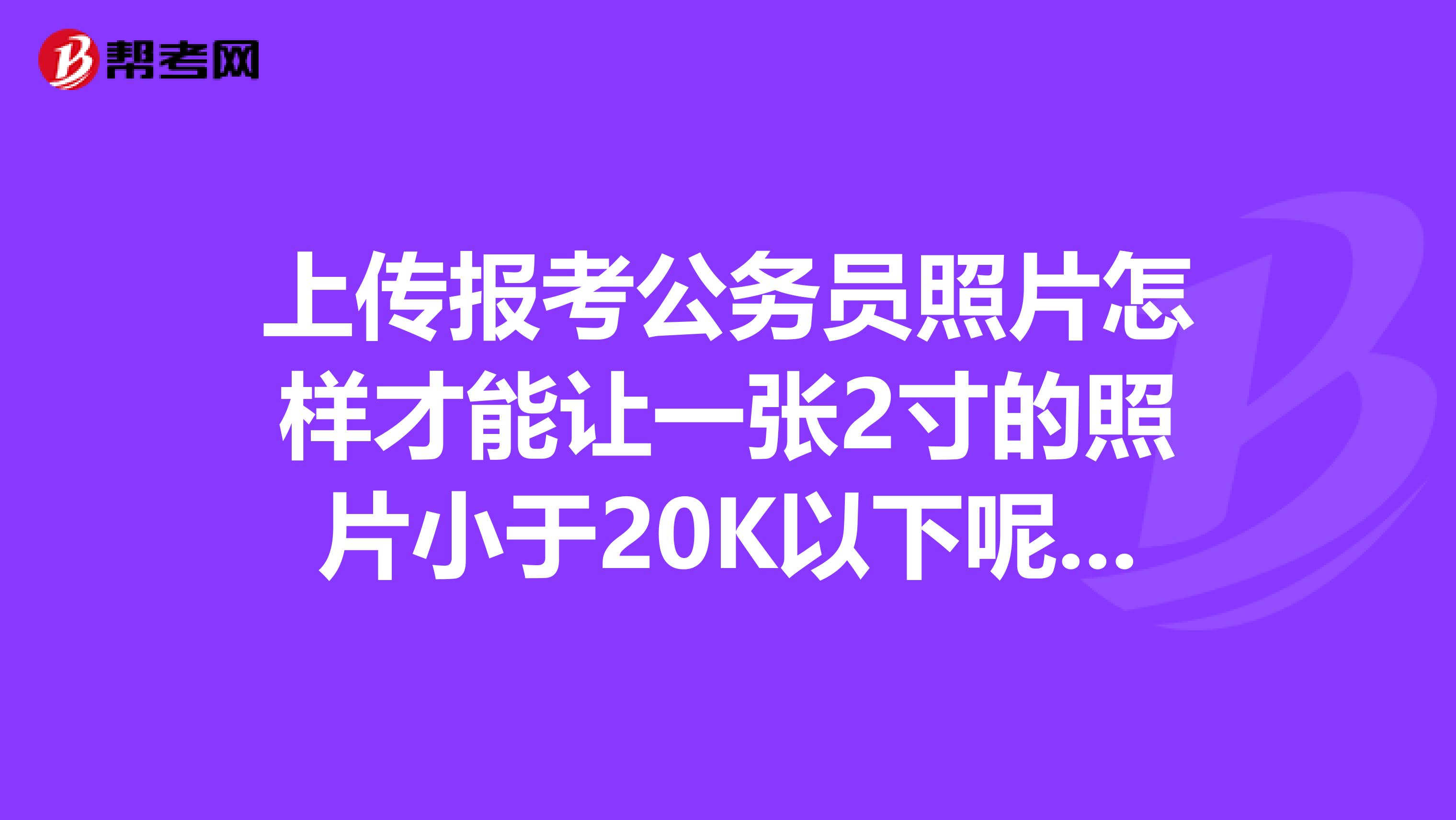 上传报考公务员照片怎样才能让一张2寸的照片小于20K以下呢谢谢回答