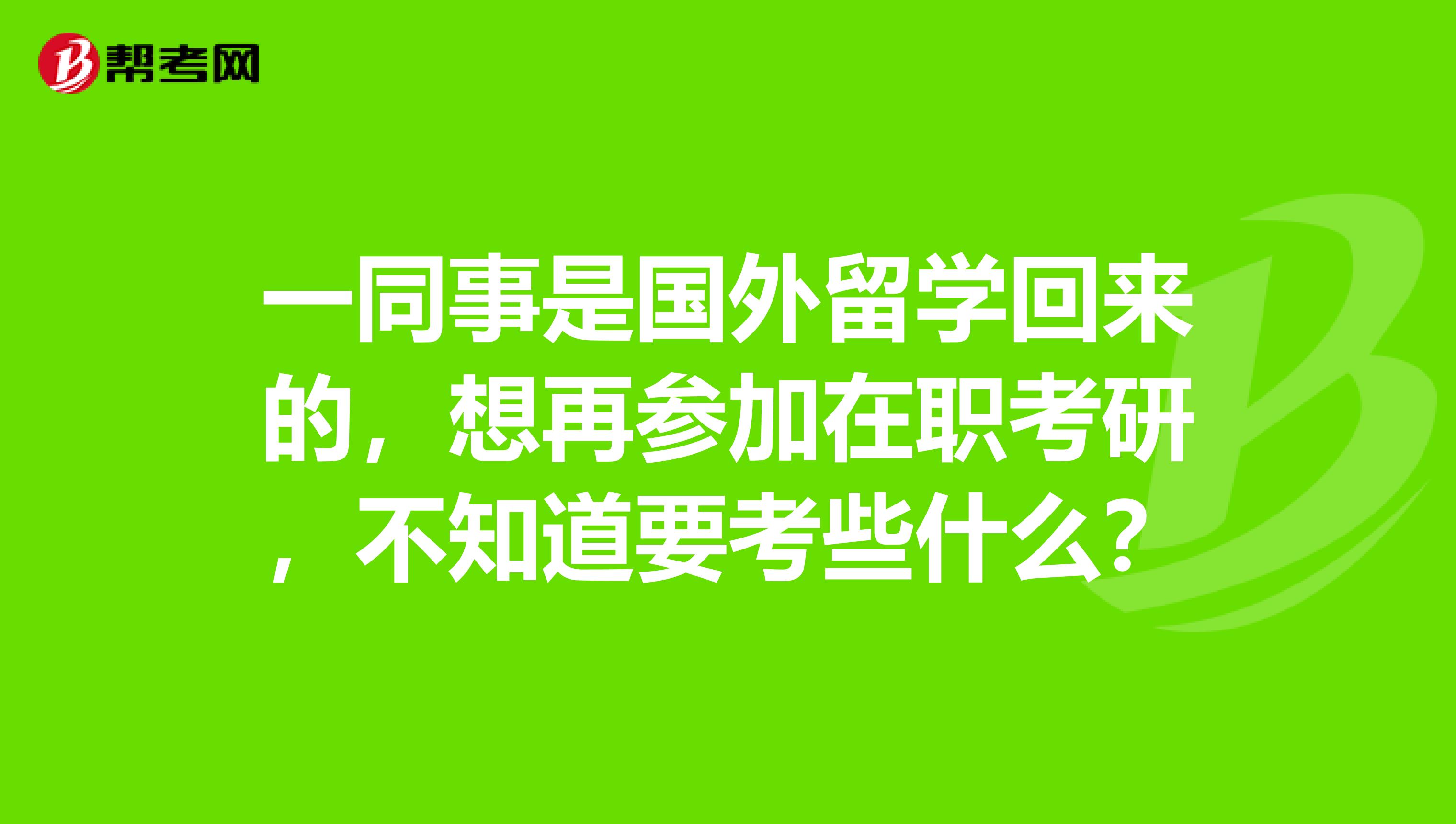 一同事是国外留学回来的，想再参加在职考研，不知道要考些什么？