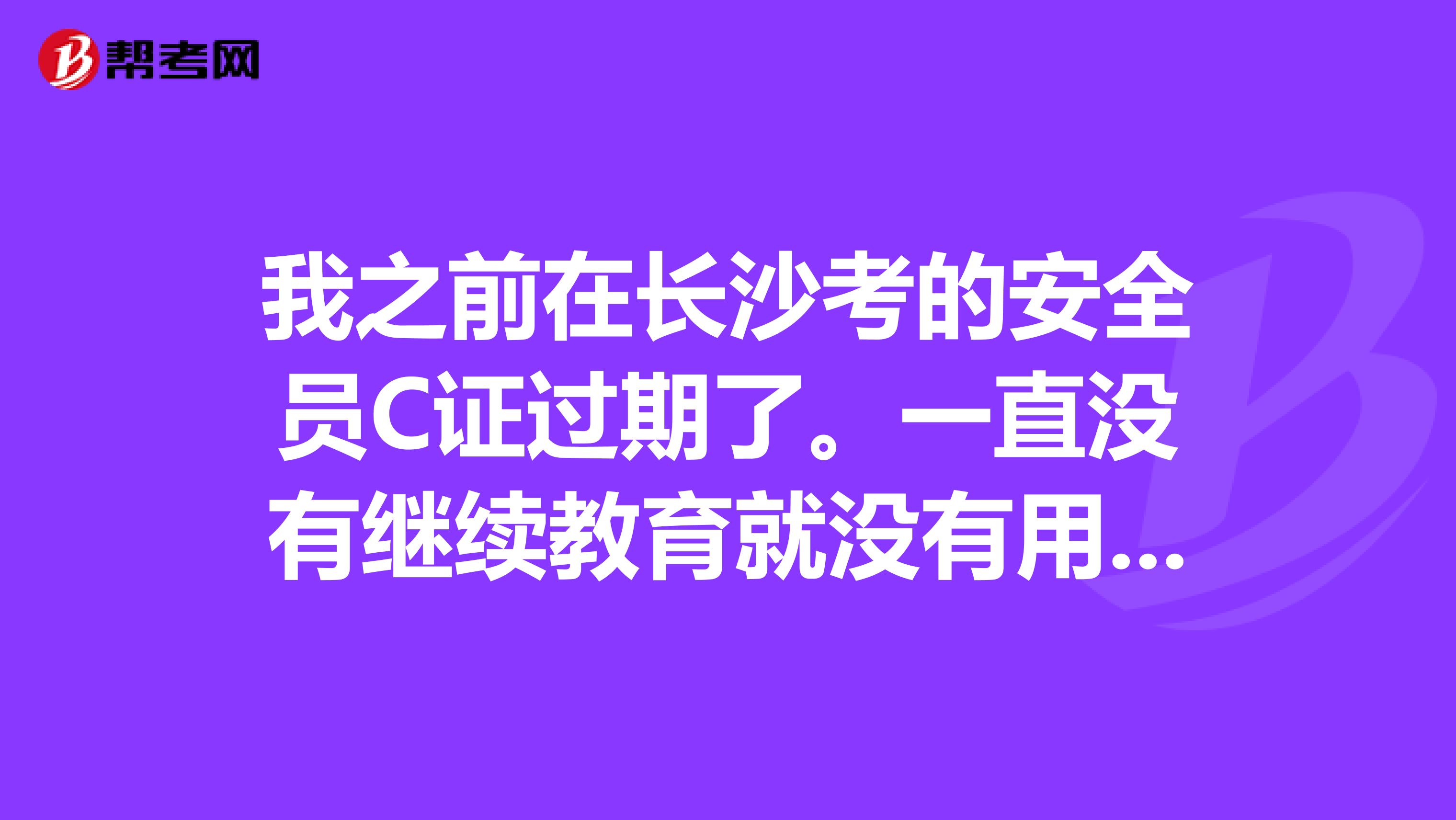 我之前在长沙考的安全员C证过期了。一直没有继续教育就没有用了?要怎么办呢?