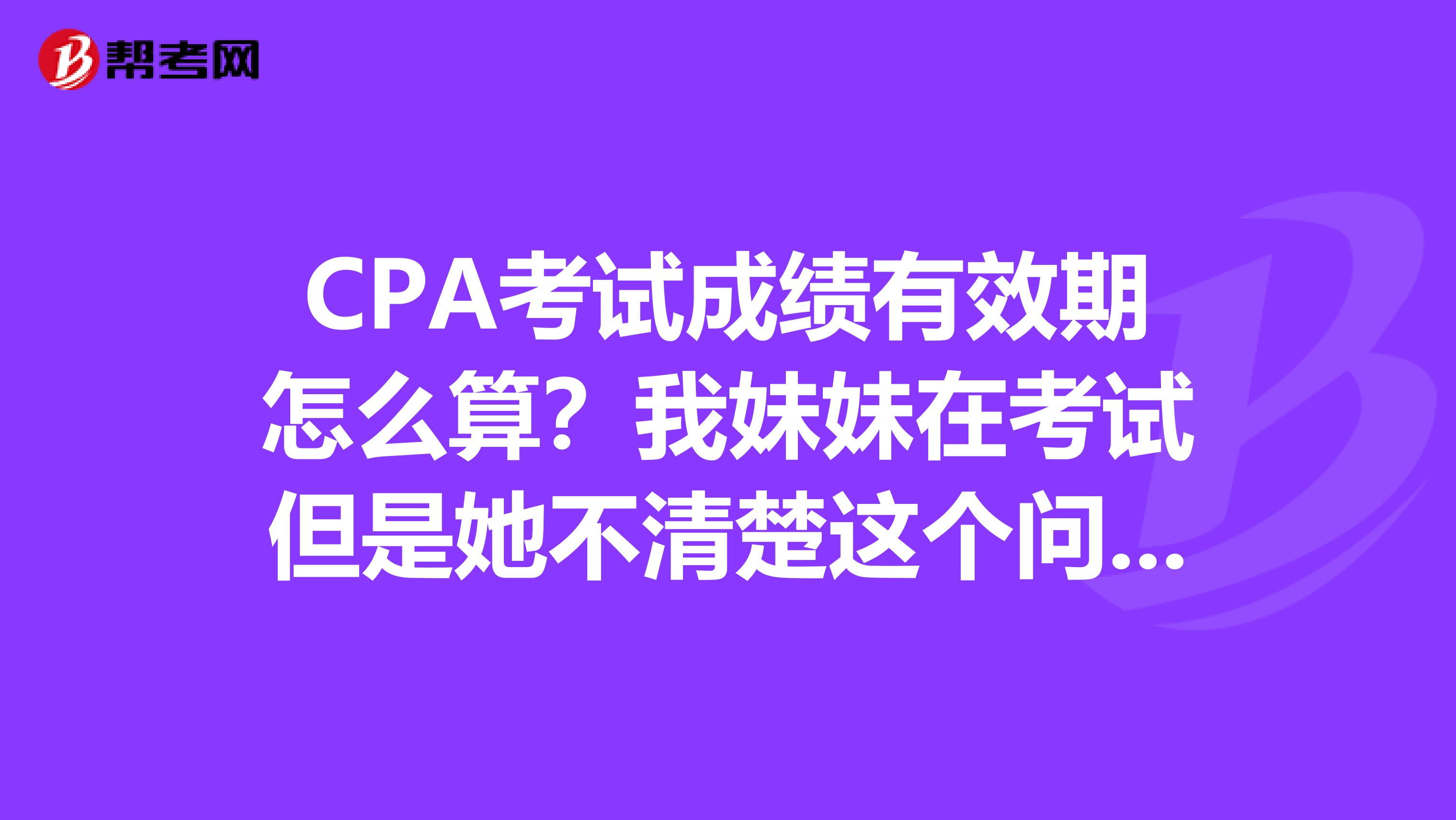 CPA考试成绩有效期怎么算?我妹妹在考试但是她不清楚这个问题我帮忙问问