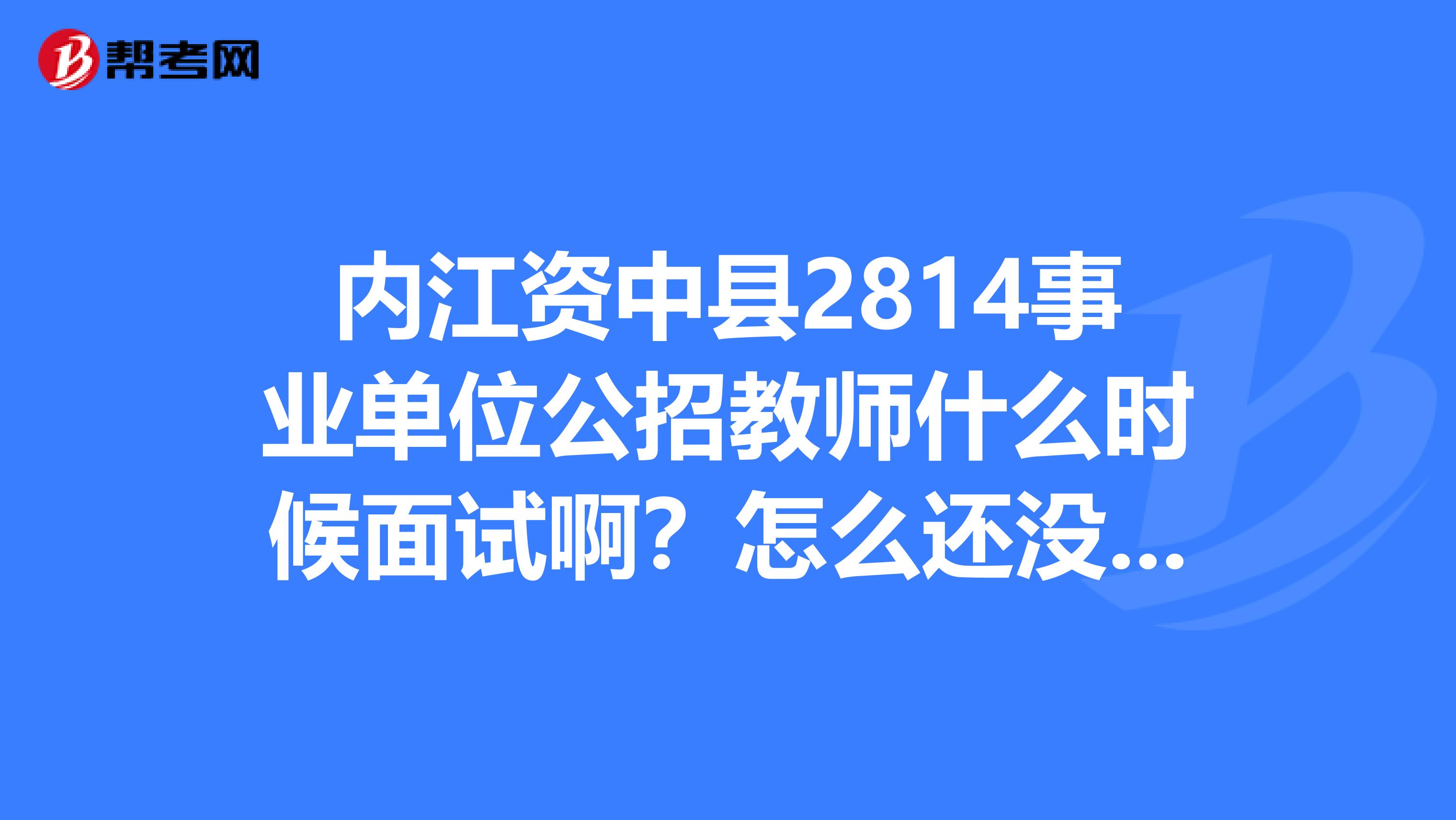 内江资中县2814事业单位公招教师什么时候面试啊？怎么还没通知出来，难道面试已经过了？