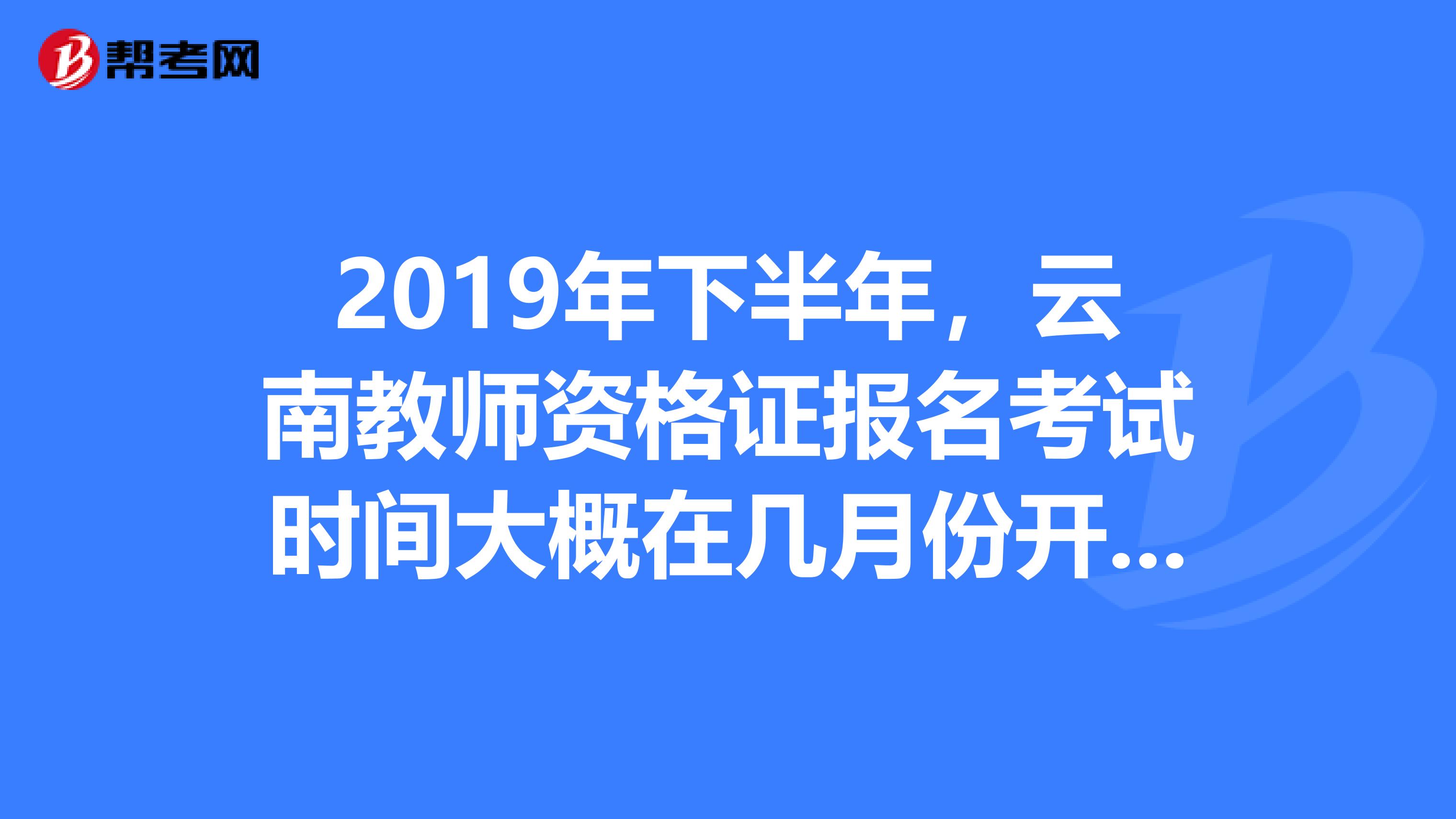 2019年下半年,云南教师资格证报名考试时间大概在几月份开始?
