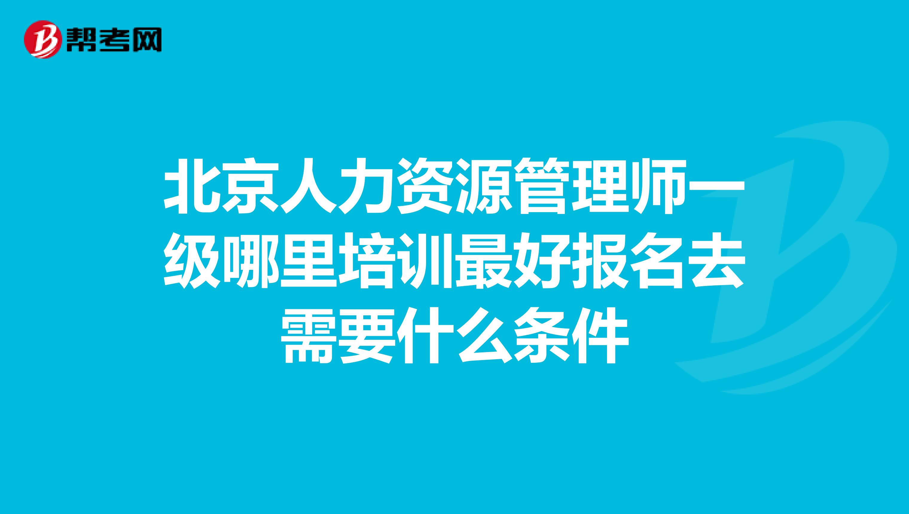 北京人力资源管理师一级哪里培训最好报名去需要什么条件