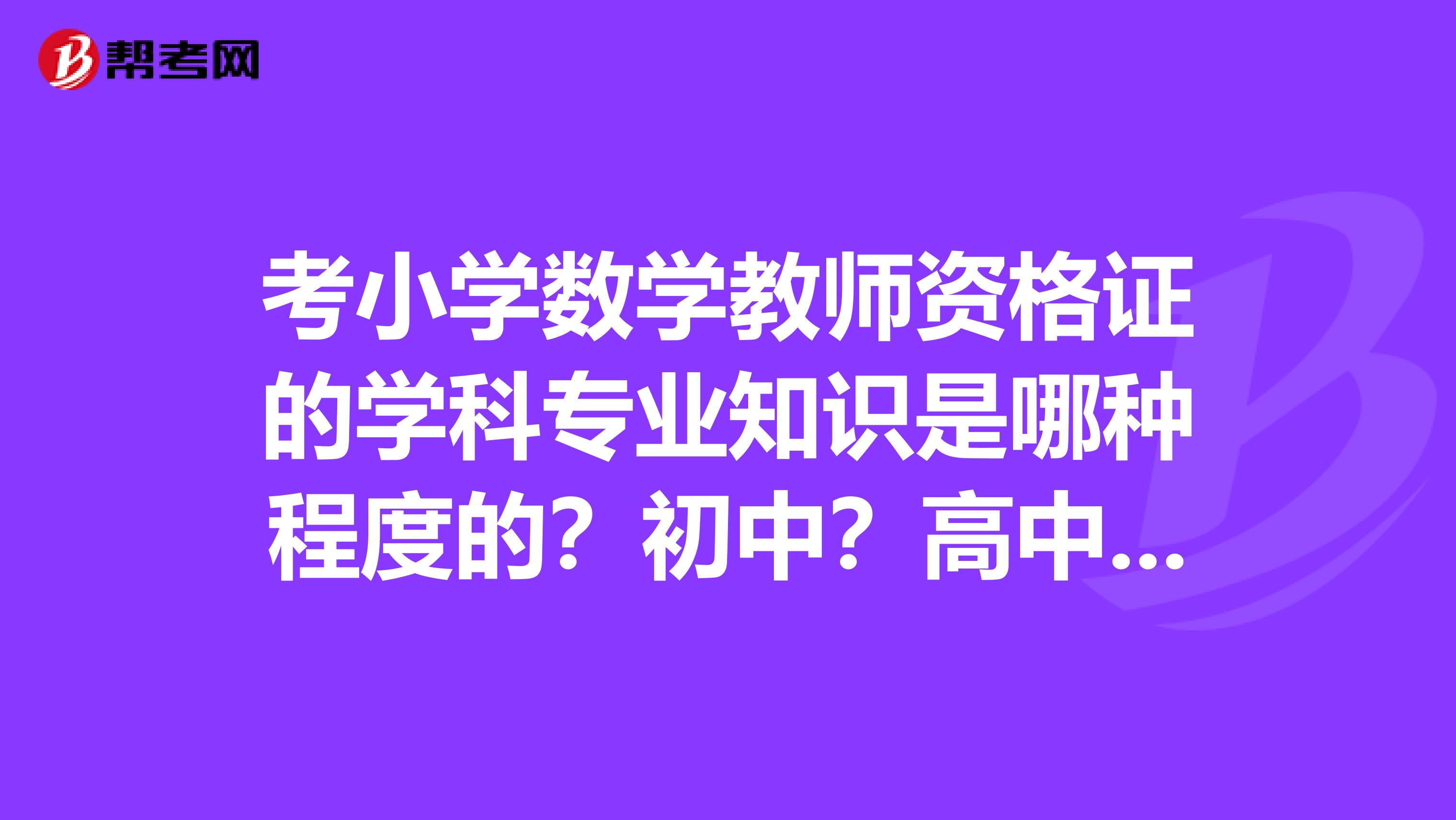 考小学数学教师资格证的学科专业知识是哪种程度的?初中?高中?谢谢