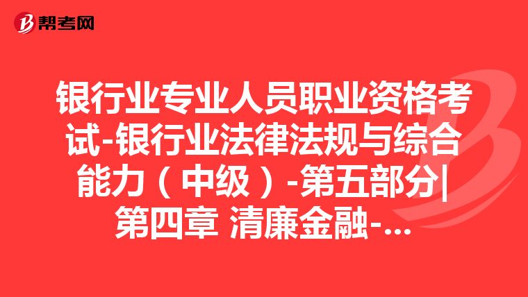 银行业专业人员职业资格考试-银行业法律法规与综合能力（中级）-第五部分|第四章 清廉金融-第二节 清廉金融行为