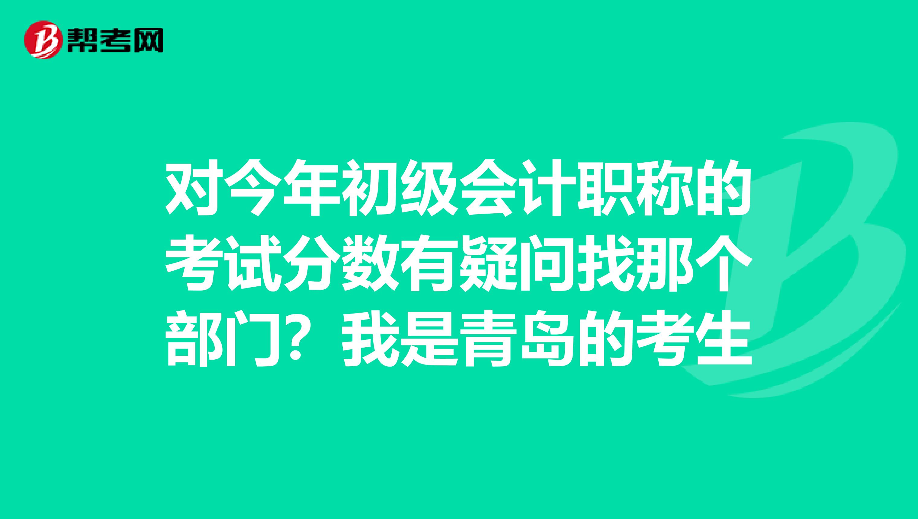 对今年初级会计职称的考试分数有疑问找那个部门？我是青岛的考生