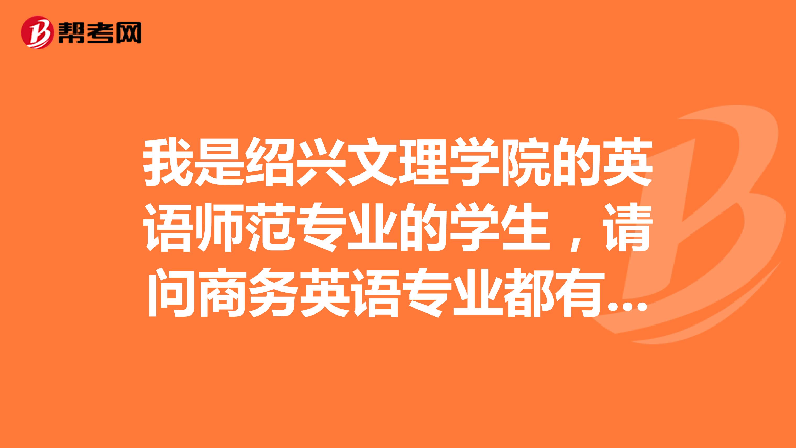 我是绍兴文理学院的英语师范专业的学生,请问商务英语专业都有什么课程,