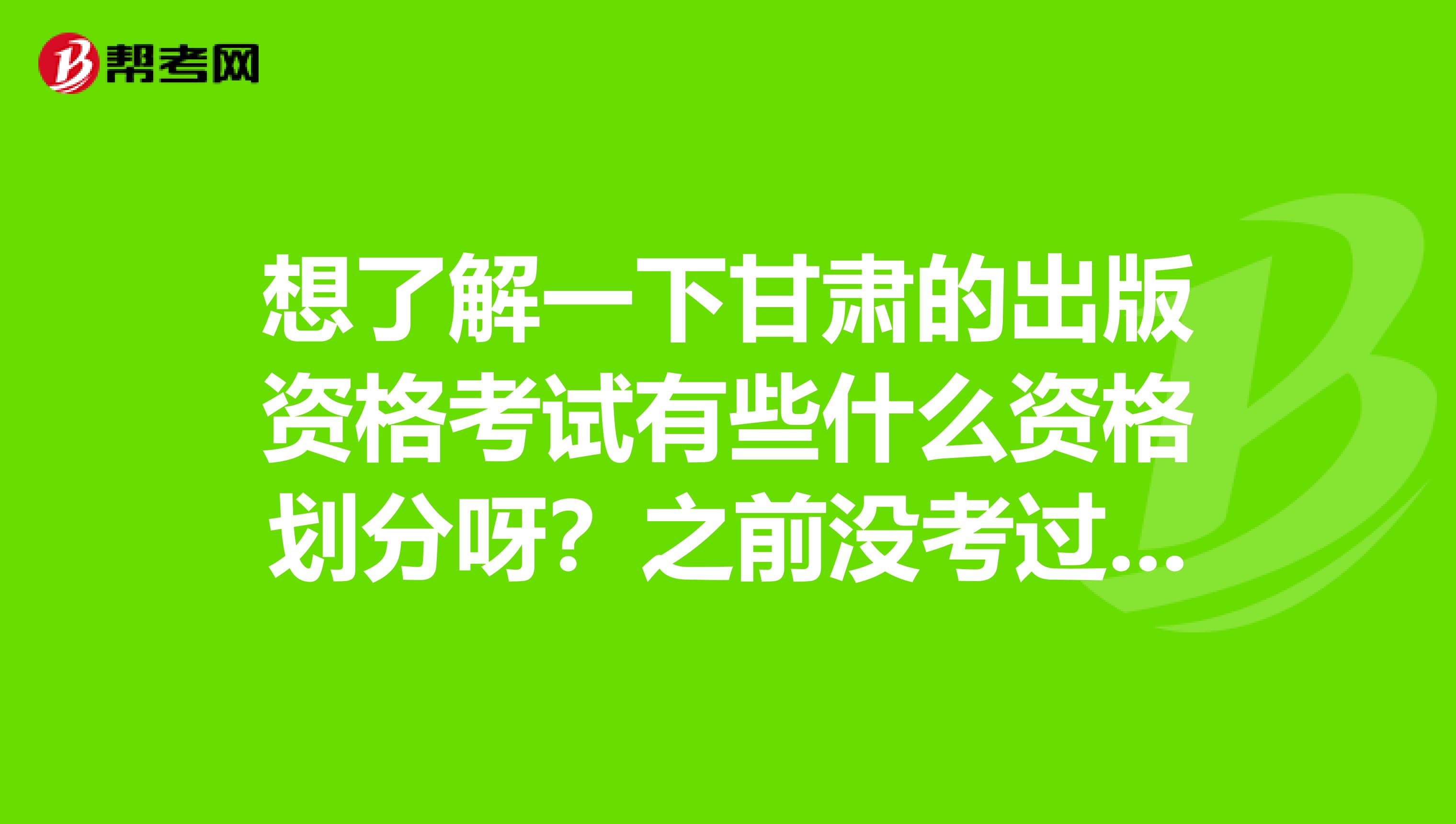 想了解一下甘肃的出版资格考试有些什么资格划分呀?之前没考过也不了解。