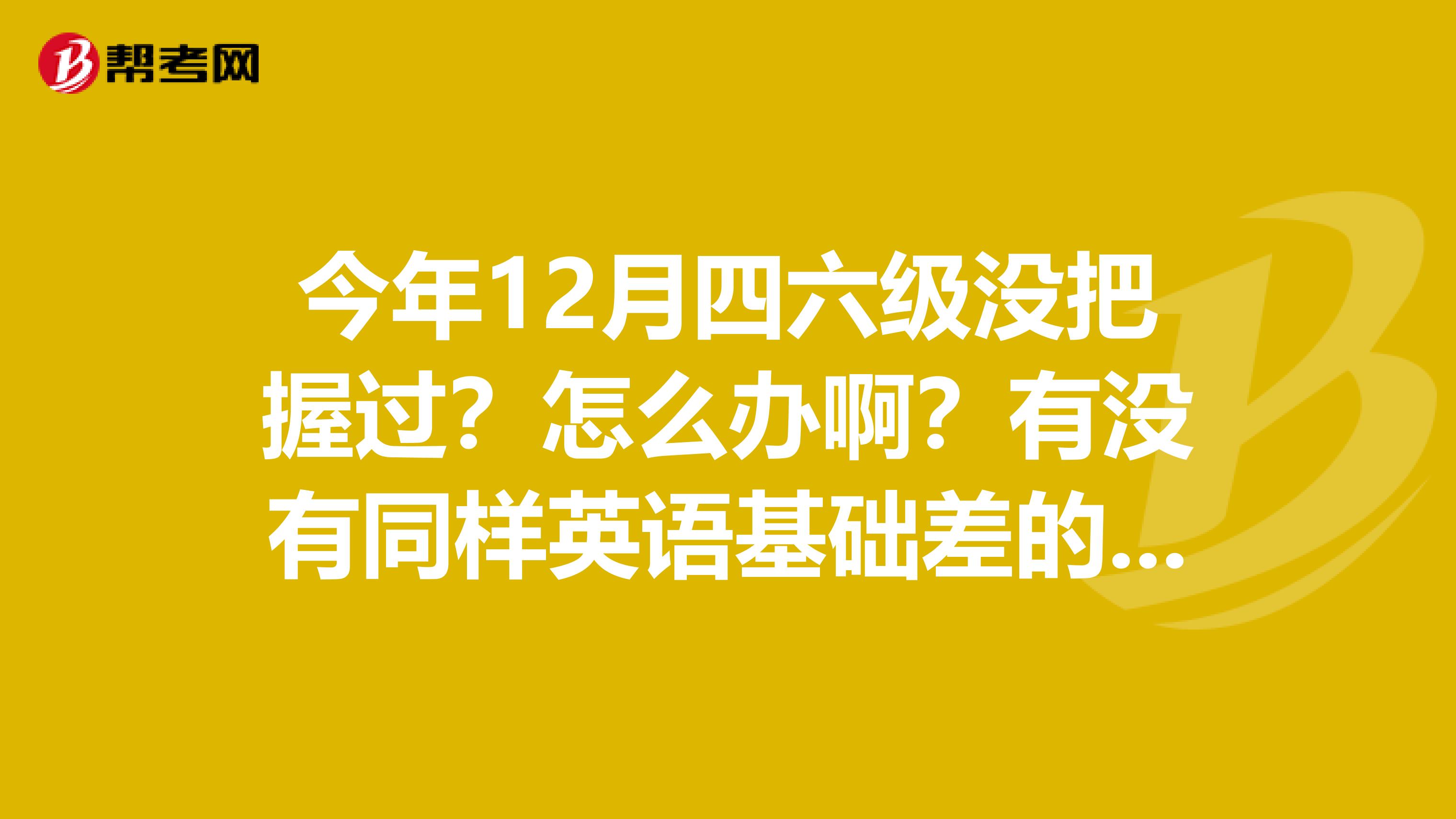今年12月四六级没把握过?怎么办啊?有没有同样英语基础差的啊?