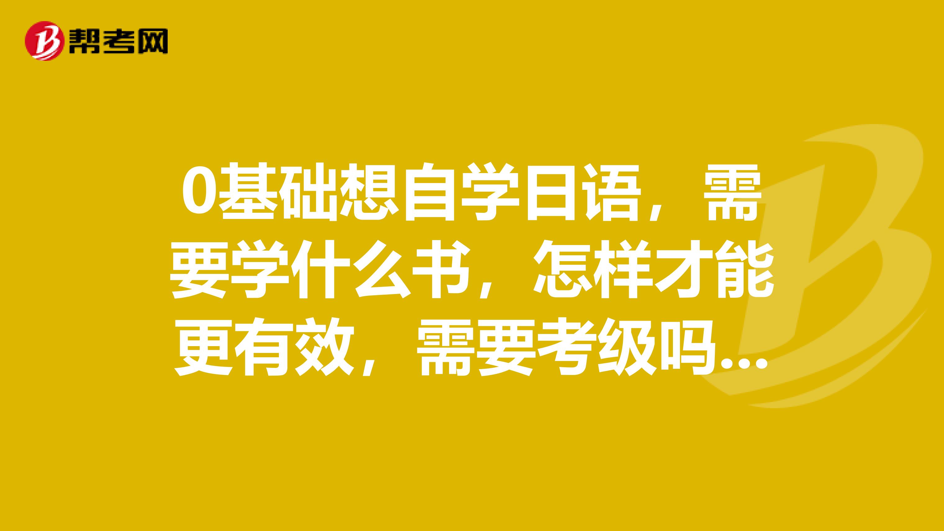 0基础想自学日语,需要学什么书,怎样才能更有效,需要考级吗?什么时候考!!!