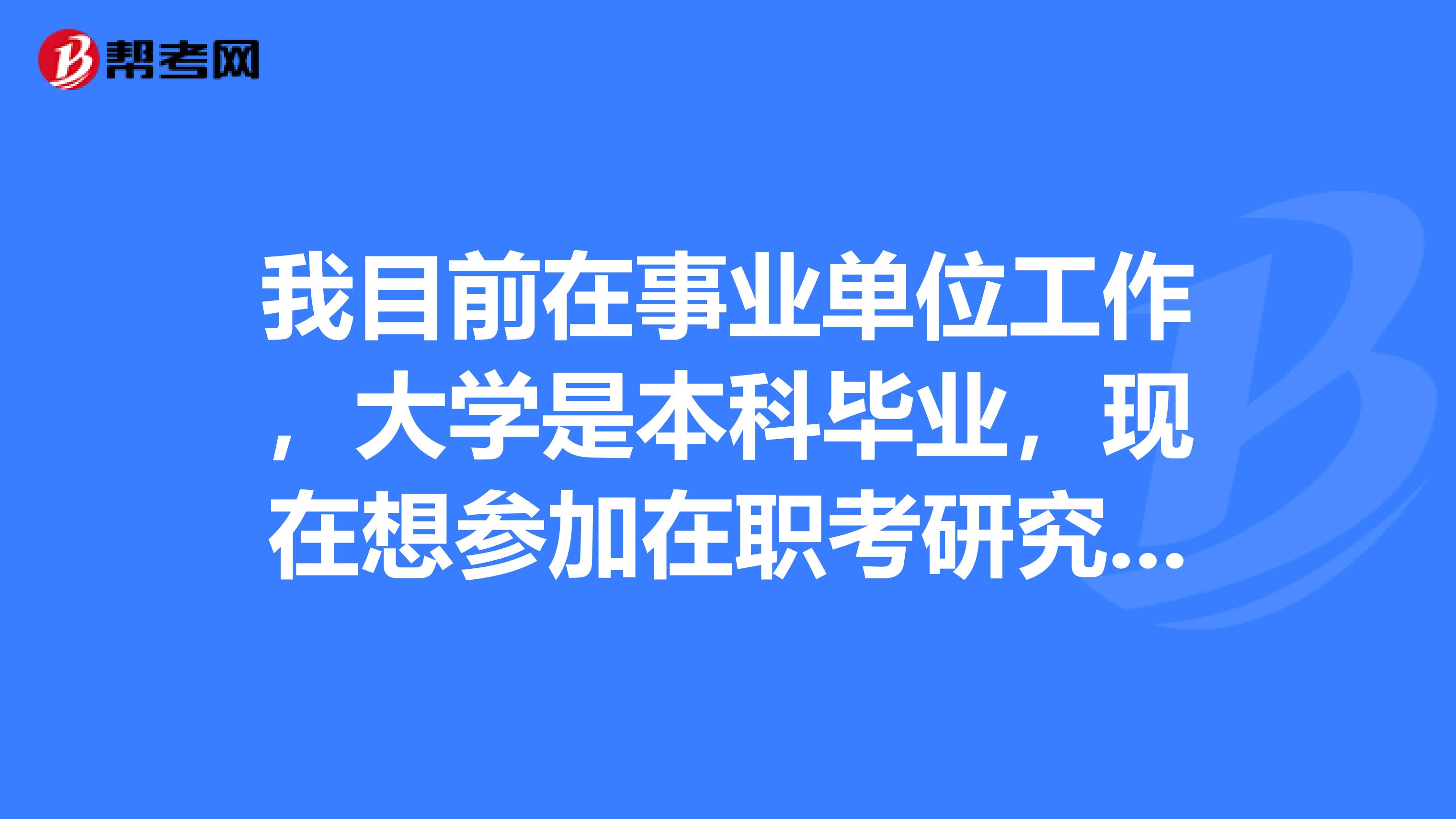 我目前在事业单位工作,大学是本科毕业,现在想参加在职考研究生不知道可以吗?