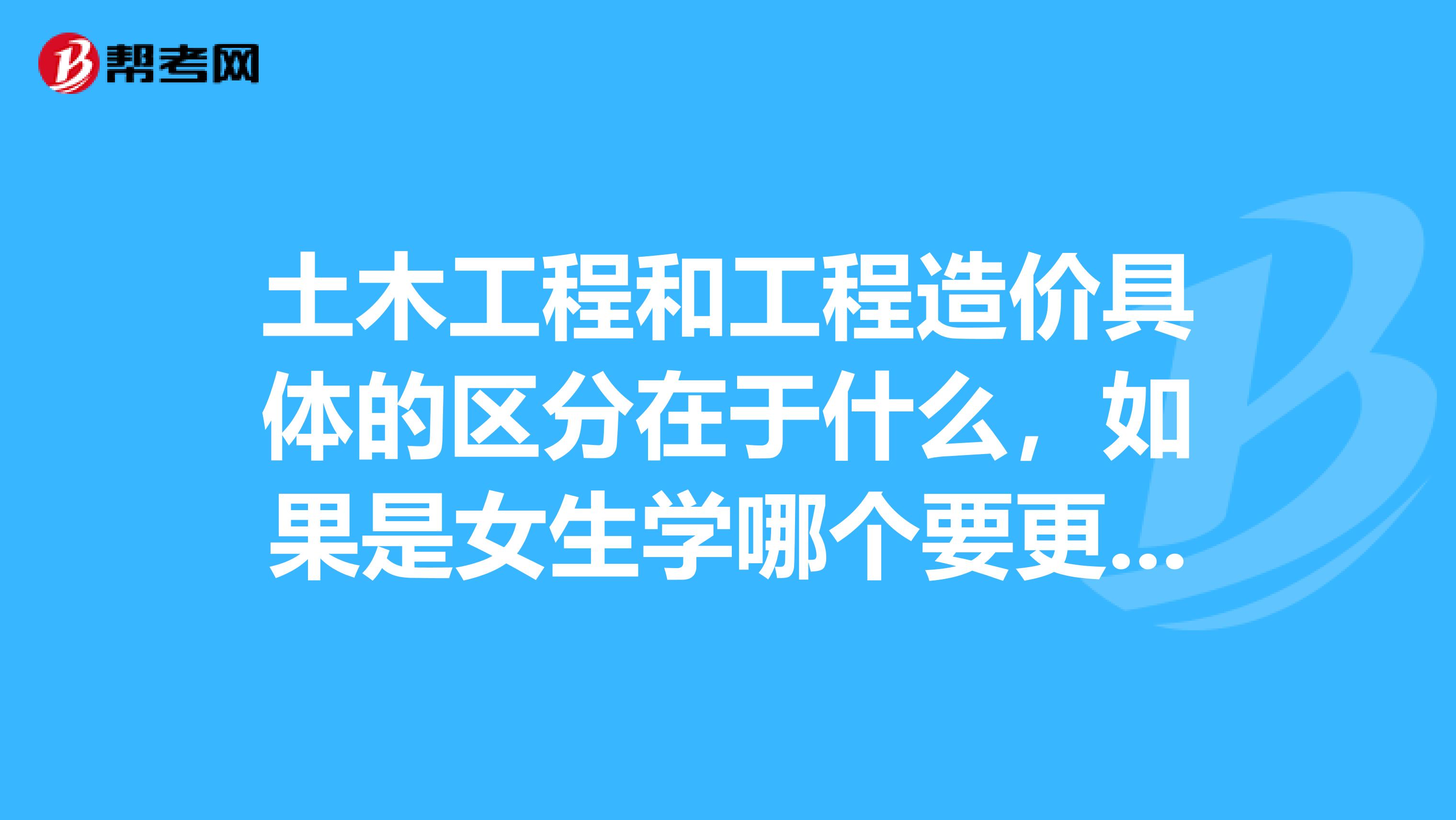 土木工程和工程造价具体的区分在于什么,如果是女生学哪个要更好一些?