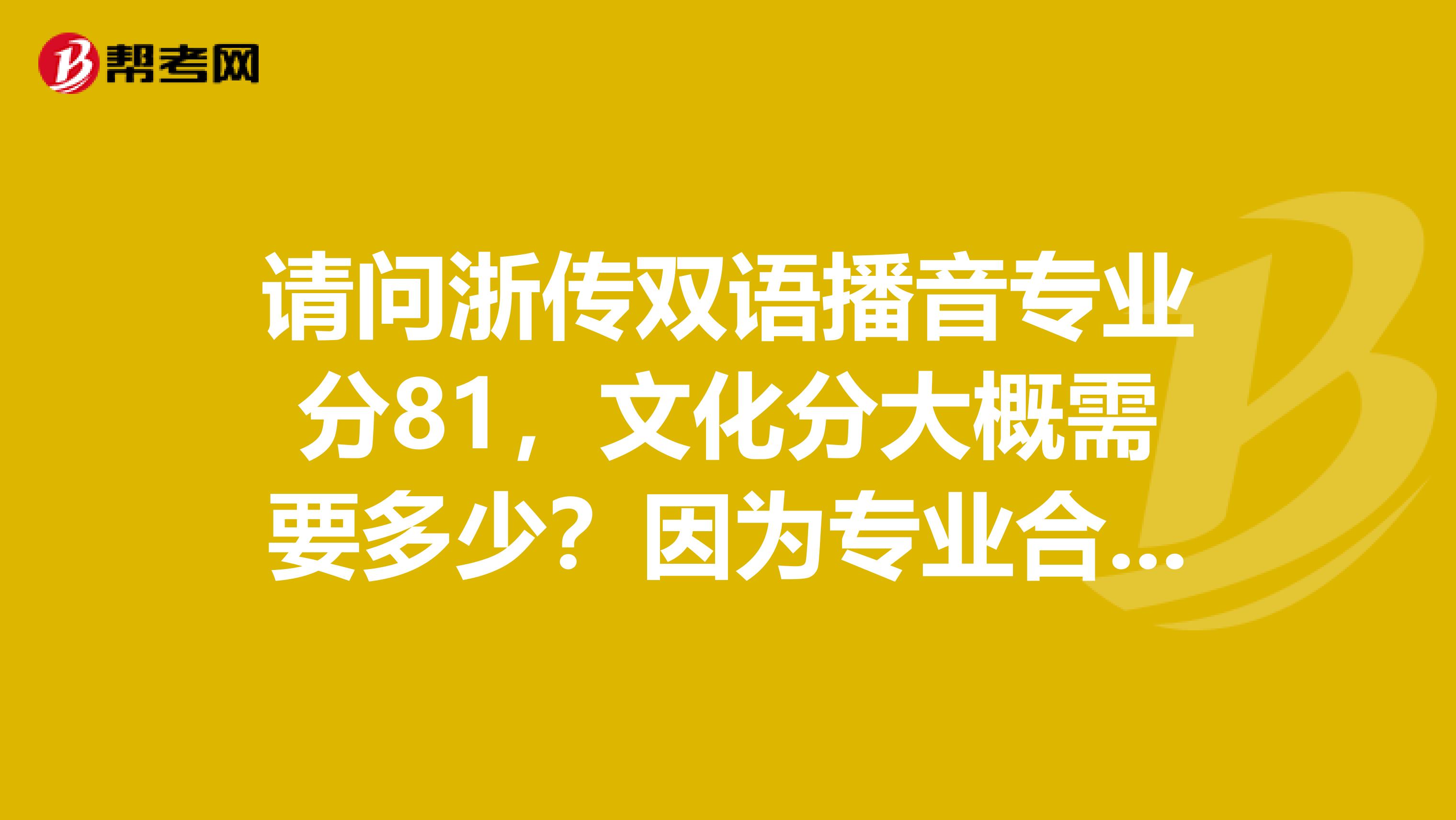 请问浙传双语播音专业分81,文化分大概需要多少?因为专业合格线是78左右,觉得自己专业成绩有点差想了解一下浙传双语专业分的排名,或者是最高分的情况然后问一下知情人,我这个专业分,文化大概要考多少?