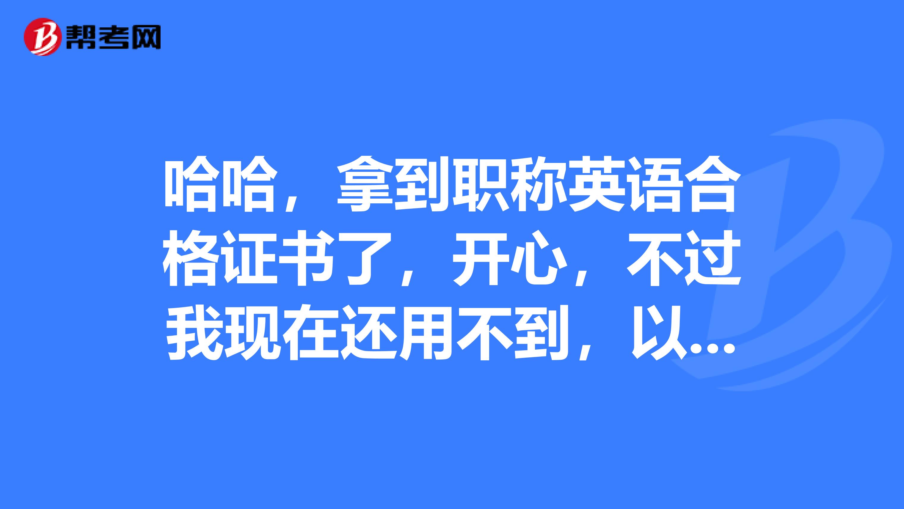 哈哈,拿到职称英语合格证书了,开心,不过我现在还用不到,以后用可以吗?