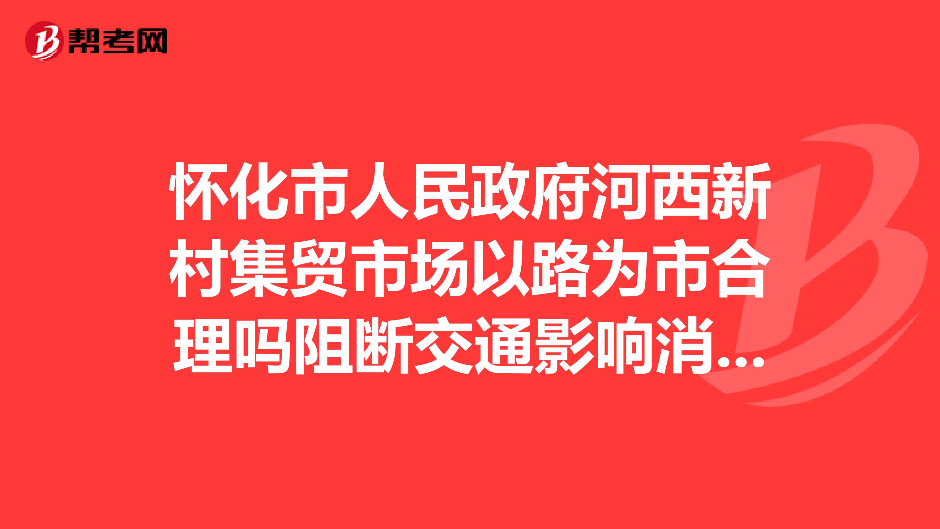 怀化市人民政府河西新村集贸市场以路为市合理吗阻断交通影响消防安全且环境卫生脏乱差,应予以取