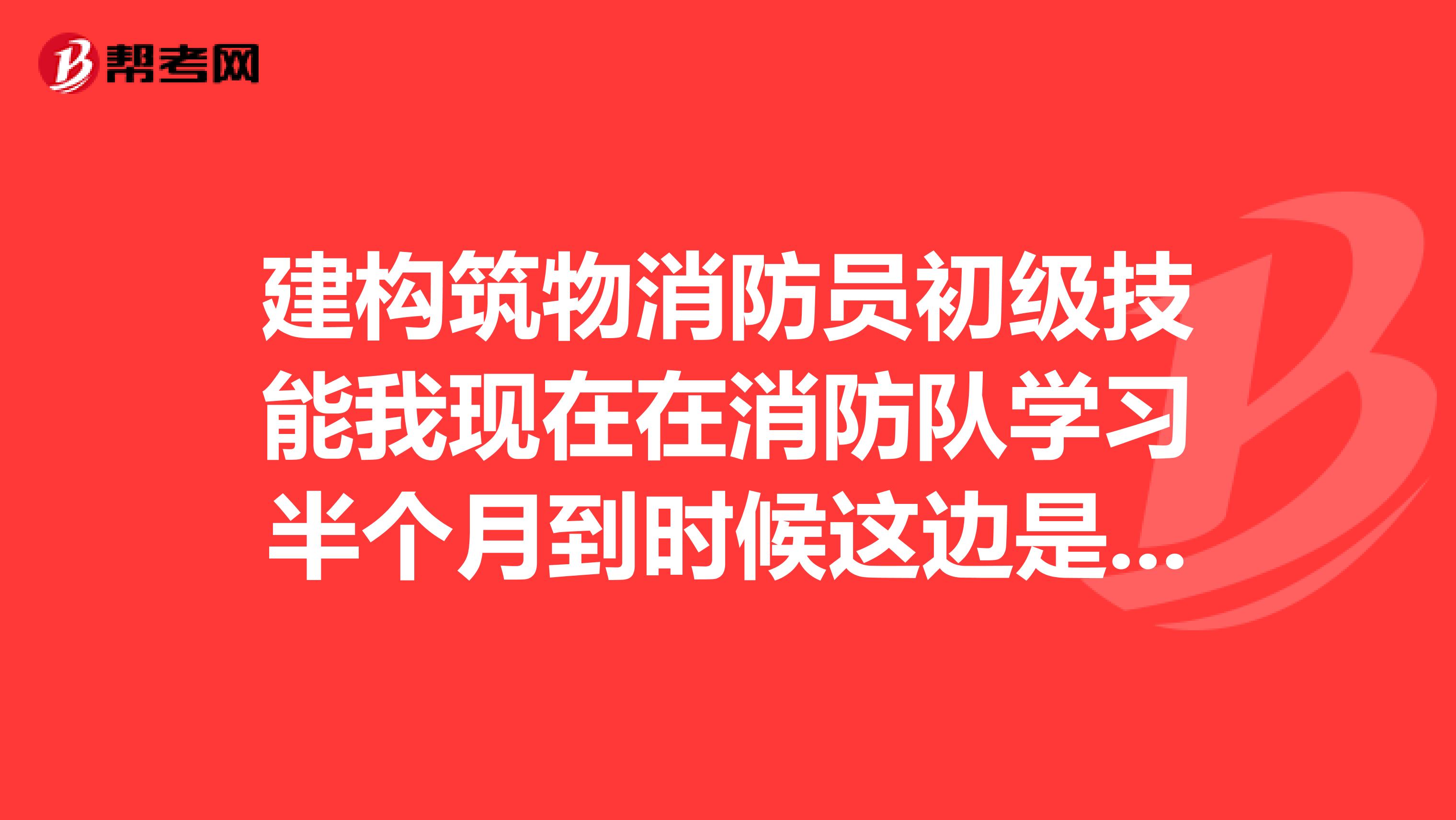 建构筑物消防员初级技能我现在在消防队学习半个月到时候这边是有个结业考试吗?然后明年还要回校参加