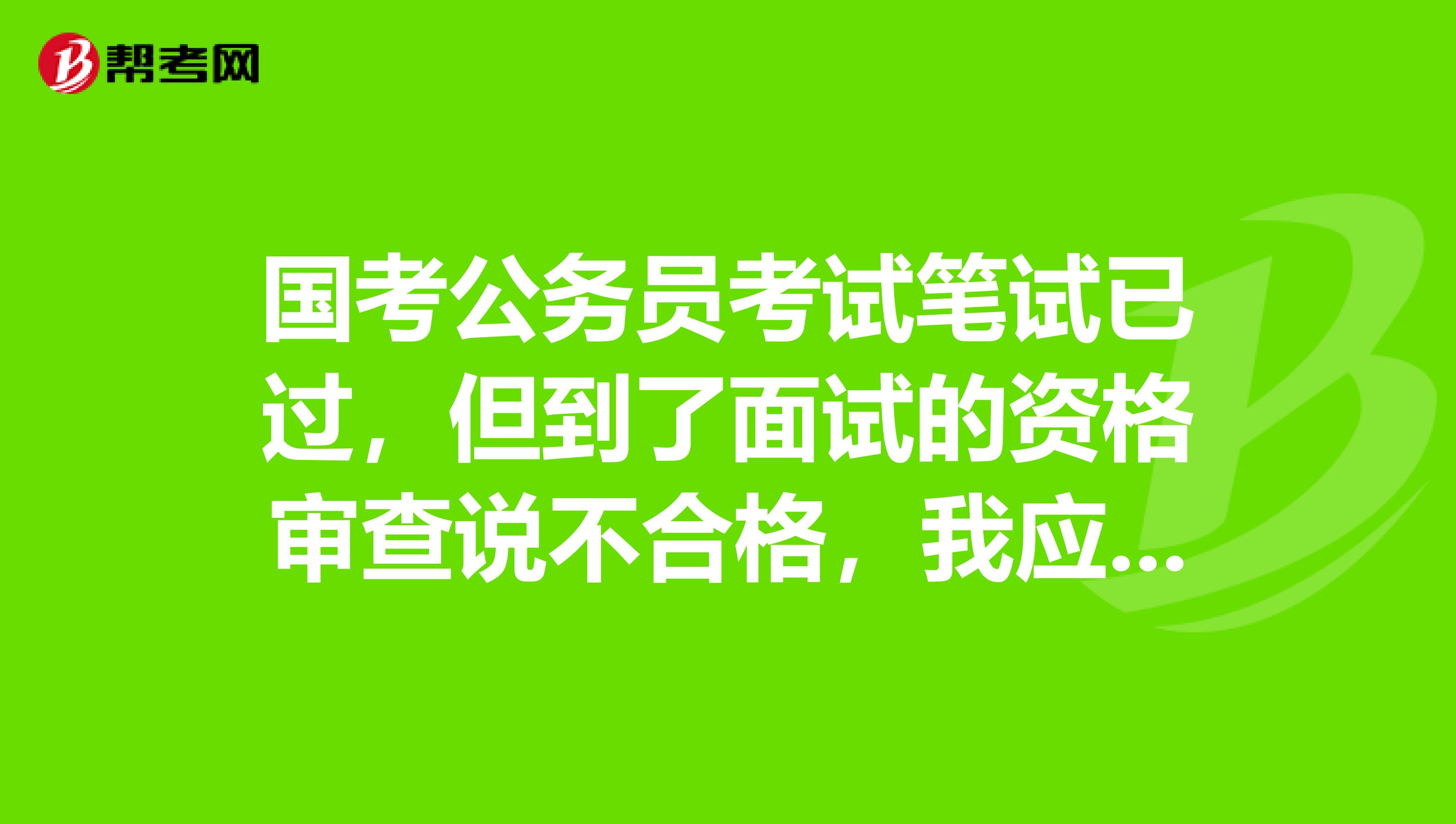 国考公务员考试笔试已过,但到了面试的资格审查说不合格,我应该怎么办