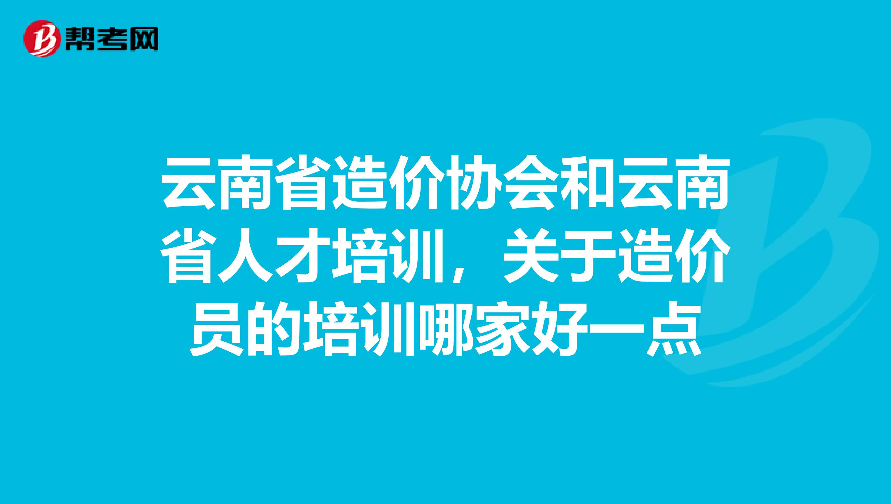 云南省造价协会和云南省人才培训,关于造价员的培训哪家好一点