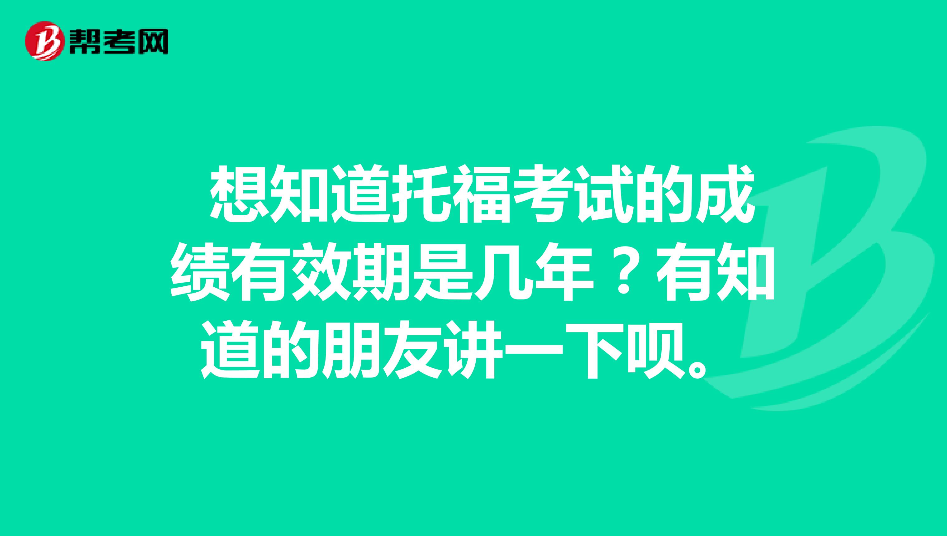  想知道托福考试的成绩有效期是几年？有知道的朋友讲一下呗。