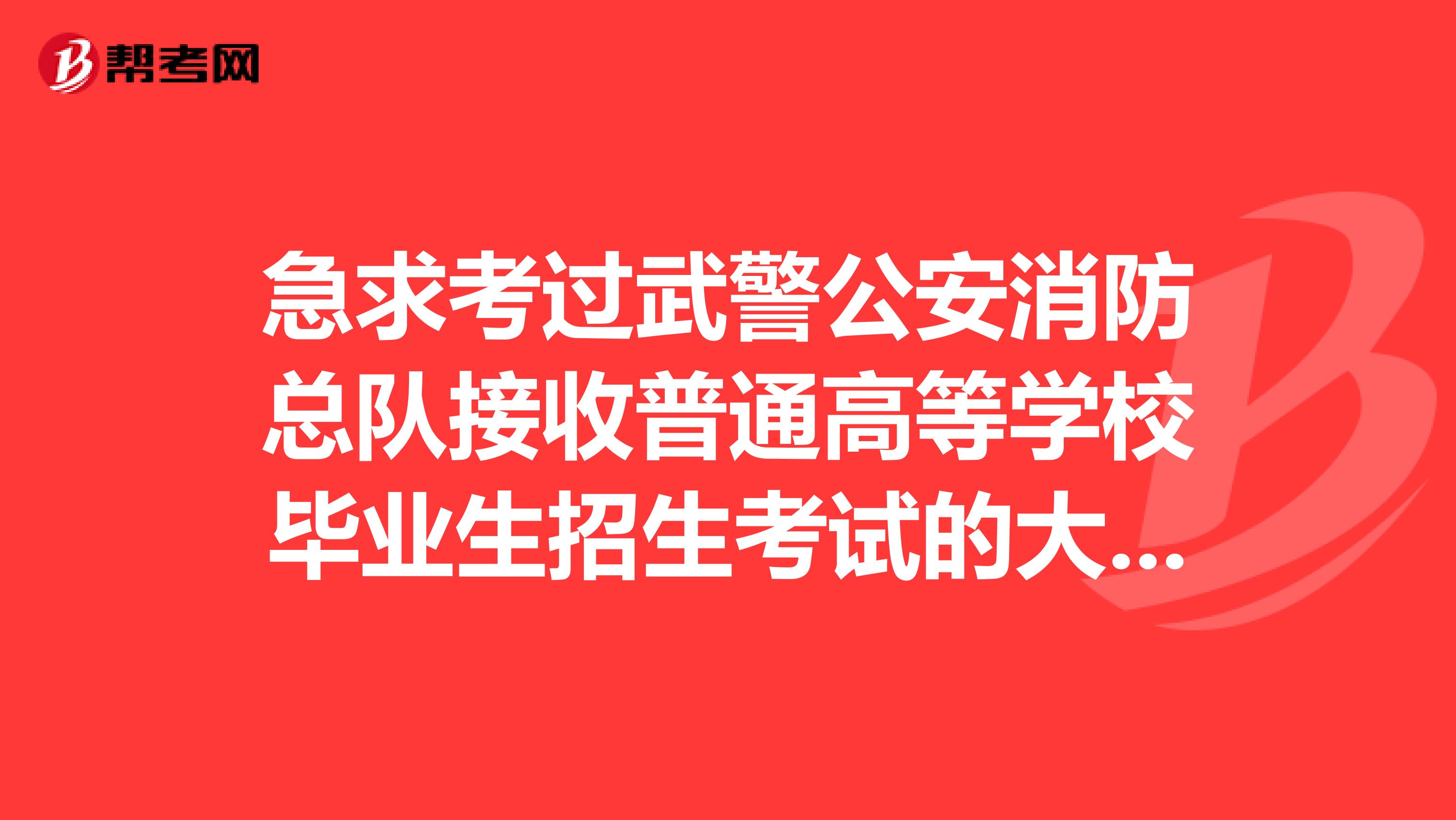 急求考过武警公安消防总队接收普通高等学校毕业生招生考试的大哥进来说说。